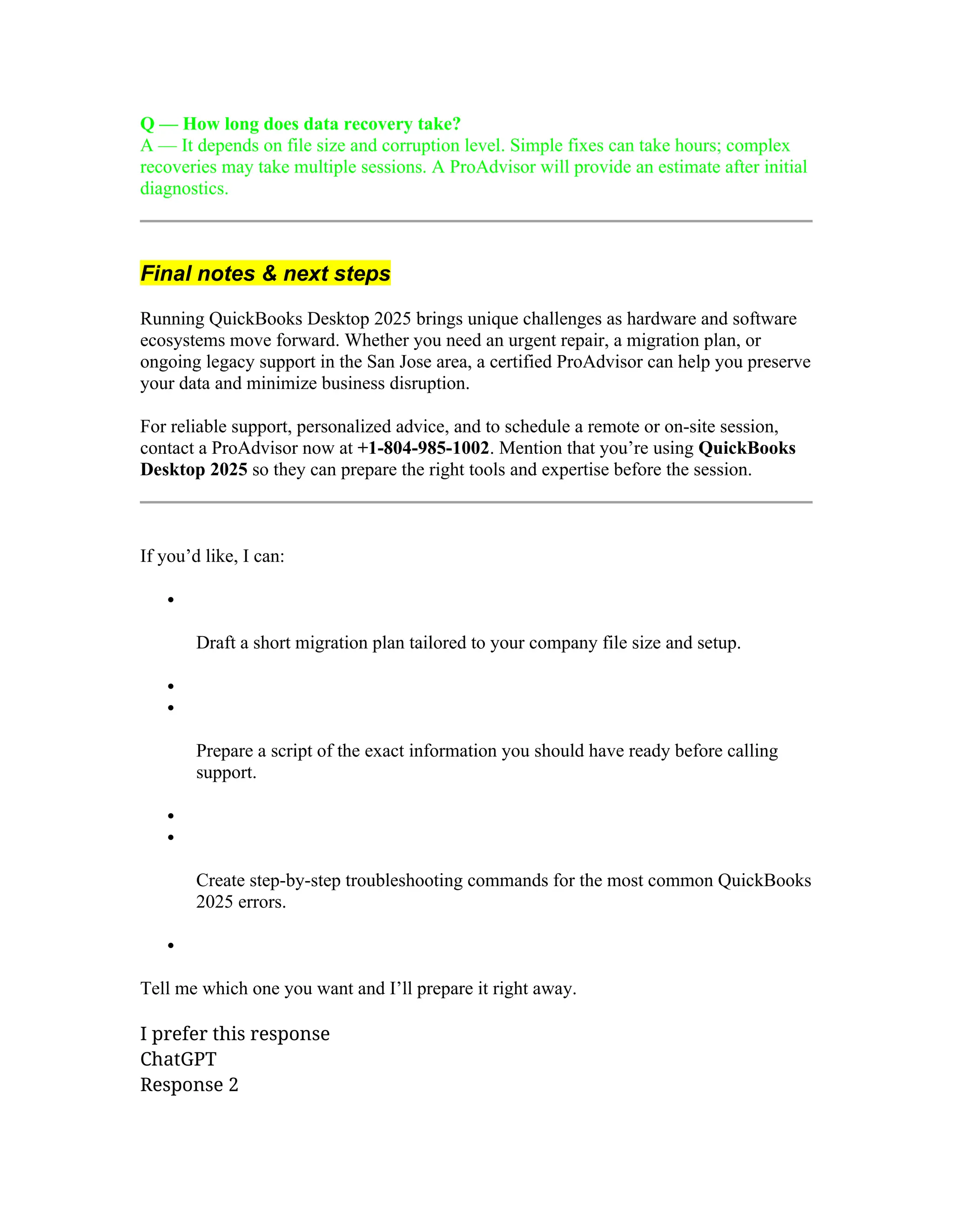 Q — How long does data recovery take?
A — It depends on file size and corruption level. Simple fixes can take hours; complex
recoveries may take multiple sessions. A ProAdvisor will provide an estimate after initial
diagnostics.
Final notes & next steps
Running QuickBooks Desktop 2025 brings unique challenges as hardware and software
ecosystems move forward. Whether you need an urgent repair, a migration plan, or
ongoing legacy support in the San Jose area, a certified ProAdvisor can help you preserve
your data and minimize business disruption.
For reliable support, personalized advice, and to schedule a remote or on-site session,
contact a ProAdvisor now at +1-804-985-1002. Mention that you’re using QuickBooks
Desktop 2025 so they can prepare the right tools and expertise before the session.
If you’d like, I can:

Draft a short migration plan tailored to your company file size and setup.


Prepare a script of the exact information you should have ready before calling
support.


Create step-by-step troubleshooting commands for the most common QuickBooks
2025 errors.

Tell me which one you want and I’ll prepare it right away.
I prefer this response
ChatGPT
Response 2
 