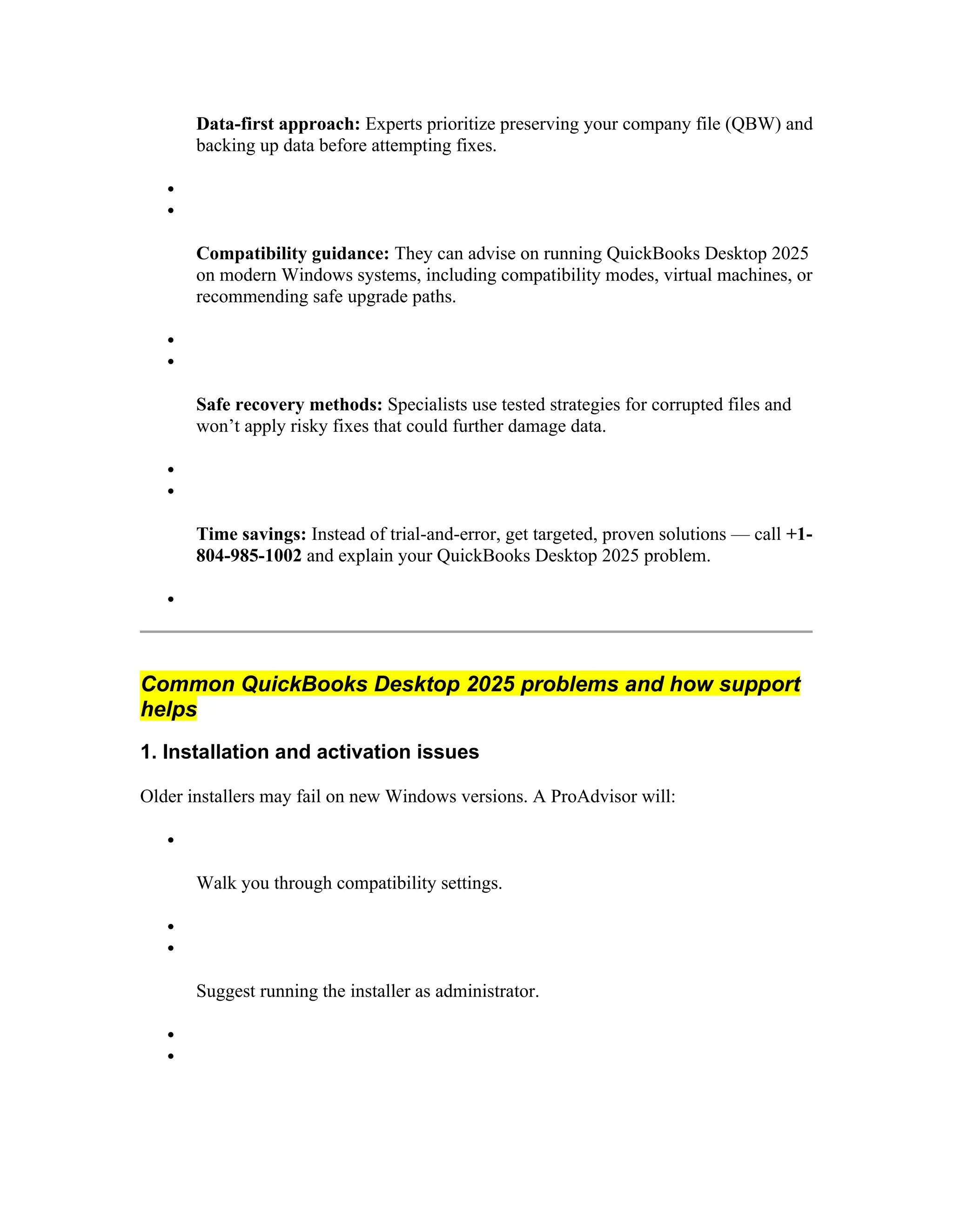 Data-first approach: Experts prioritize preserving your company file (QBW) and
backing up data before attempting fixes.


Compatibility guidance: They can advise on running QuickBooks Desktop 2025
on modern Windows systems, including compatibility modes, virtual machines, or
recommending safe upgrade paths.


Safe recovery methods: Specialists use tested strategies for corrupted files and
won’t apply risky fixes that could further damage data.


Time savings: Instead of trial-and-error, get targeted, proven solutions — call +1-
804-985-1002 and explain your QuickBooks Desktop 2025 problem.

Common QuickBooks Desktop 2025 problems and how support
helps
1. Installation and activation issues
Older installers may fail on new Windows versions. A ProAdvisor will:

Walk you through compatibility settings.


Suggest running the installer as administrator.


 