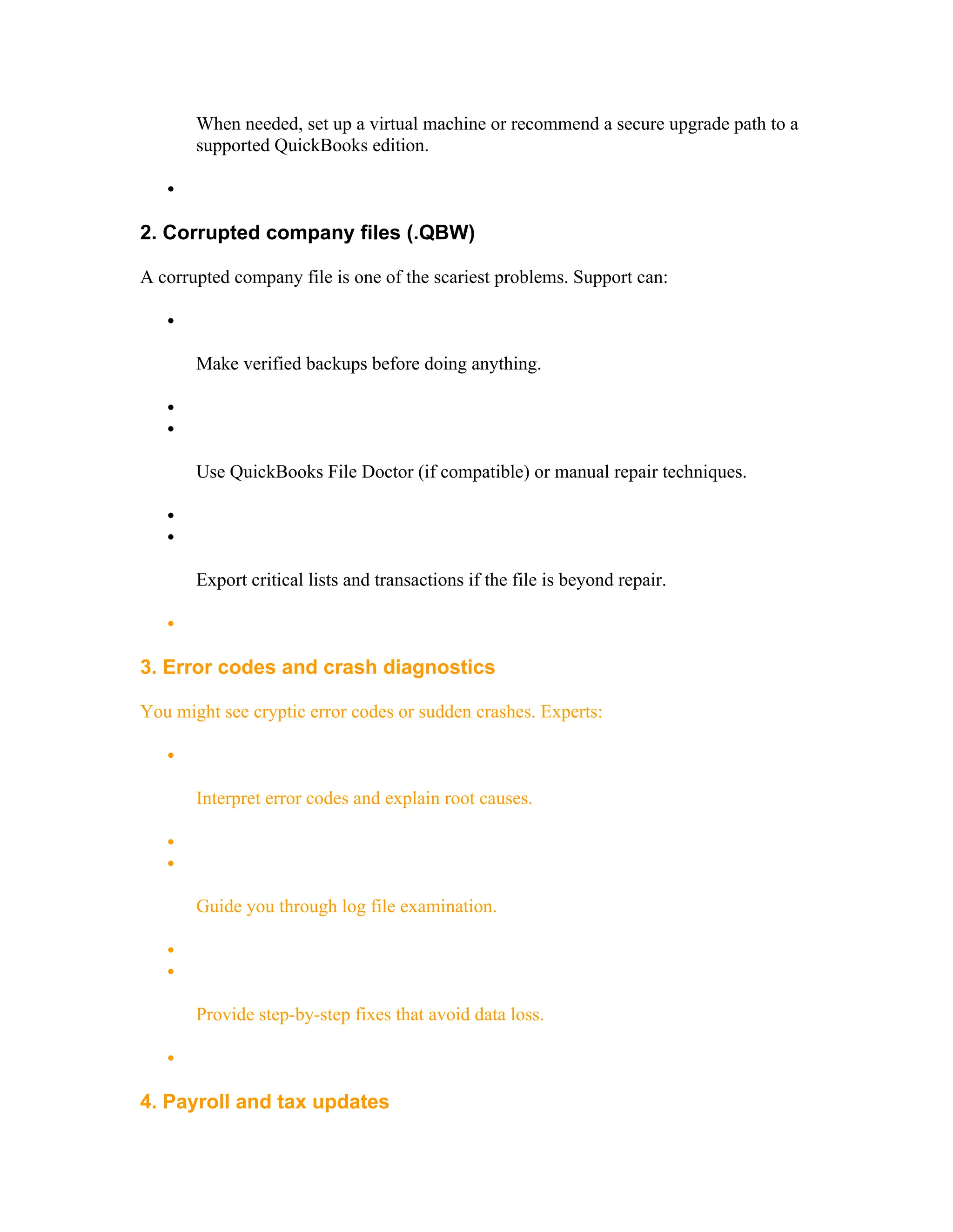 When needed, set up a virtual machine or recommend a secure upgrade path to a
supported QuickBooks edition.

2. Corrupted company files (.QBW)
A corrupted company file is one of the scariest problems. Support can:

Make verified backups before doing anything.


Use QuickBooks File Doctor (if compatible) or manual repair techniques.


Export critical lists and transactions if the file is beyond repair.

3. Error codes and crash diagnostics
You might see cryptic error codes or sudden crashes. Experts:

Interpret error codes and explain root causes.


Guide you through log file examination.


Provide step-by-step fixes that avoid data loss.

4. Payroll and tax updates
 