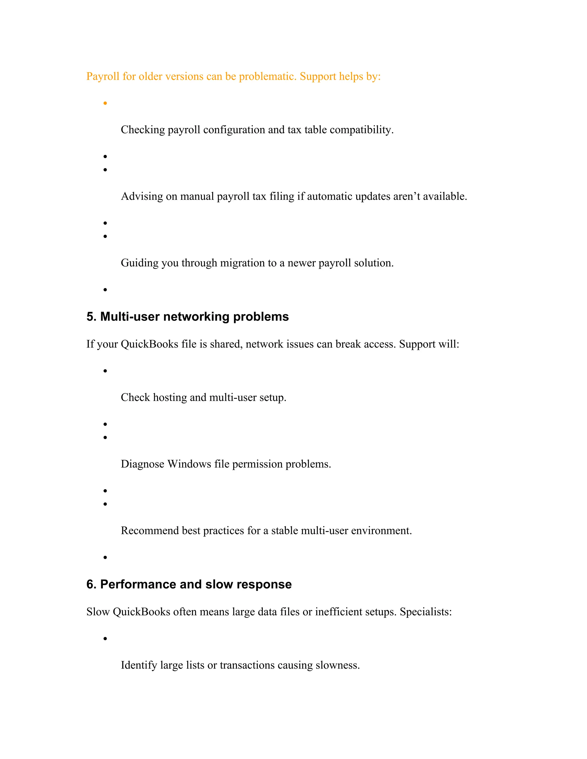 Payroll for older versions can be problematic. Support helps by:

Checking payroll configuration and tax table compatibility.


Advising on manual payroll tax filing if automatic updates aren’t available.


Guiding you through migration to a newer payroll solution.

5. Multi-user networking problems
If your QuickBooks file is shared, network issues can break access. Support will:

Check hosting and multi-user setup.


Diagnose Windows file permission problems.


Recommend best practices for a stable multi-user environment.

6. Performance and slow response
Slow QuickBooks often means large data files or inefficient setups. Specialists:

Identify large lists or transactions causing slowness.
 