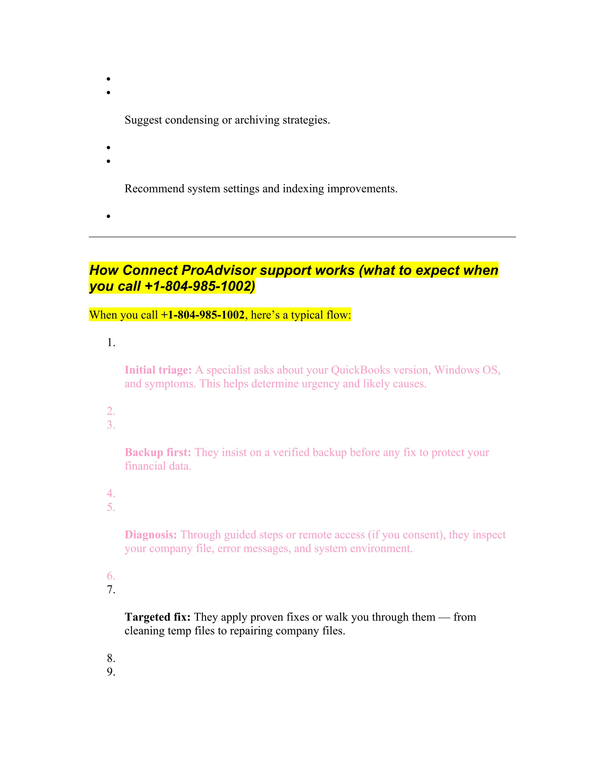 

Suggest condensing or archiving strategies.


Recommend system settings and indexing improvements.

How Connect ProAdvisor support works (what to expect when
you call +1-804-985-1002)
When you call +1-804-985-1002, here’s a typical flow:
1.
Initial triage: A specialist asks about your QuickBooks version, Windows OS,
and symptoms. This helps determine urgency and likely causes.
2.
3.
Backup first: They insist on a verified backup before any fix to protect your
financial data.
4.
5.
Diagnosis: Through guided steps or remote access (if you consent), they inspect
your company file, error messages, and system environment.
6.
7.
Targeted fix: They apply proven fixes or walk you through them — from
cleaning temp files to repairing company files.
8.
9.
 