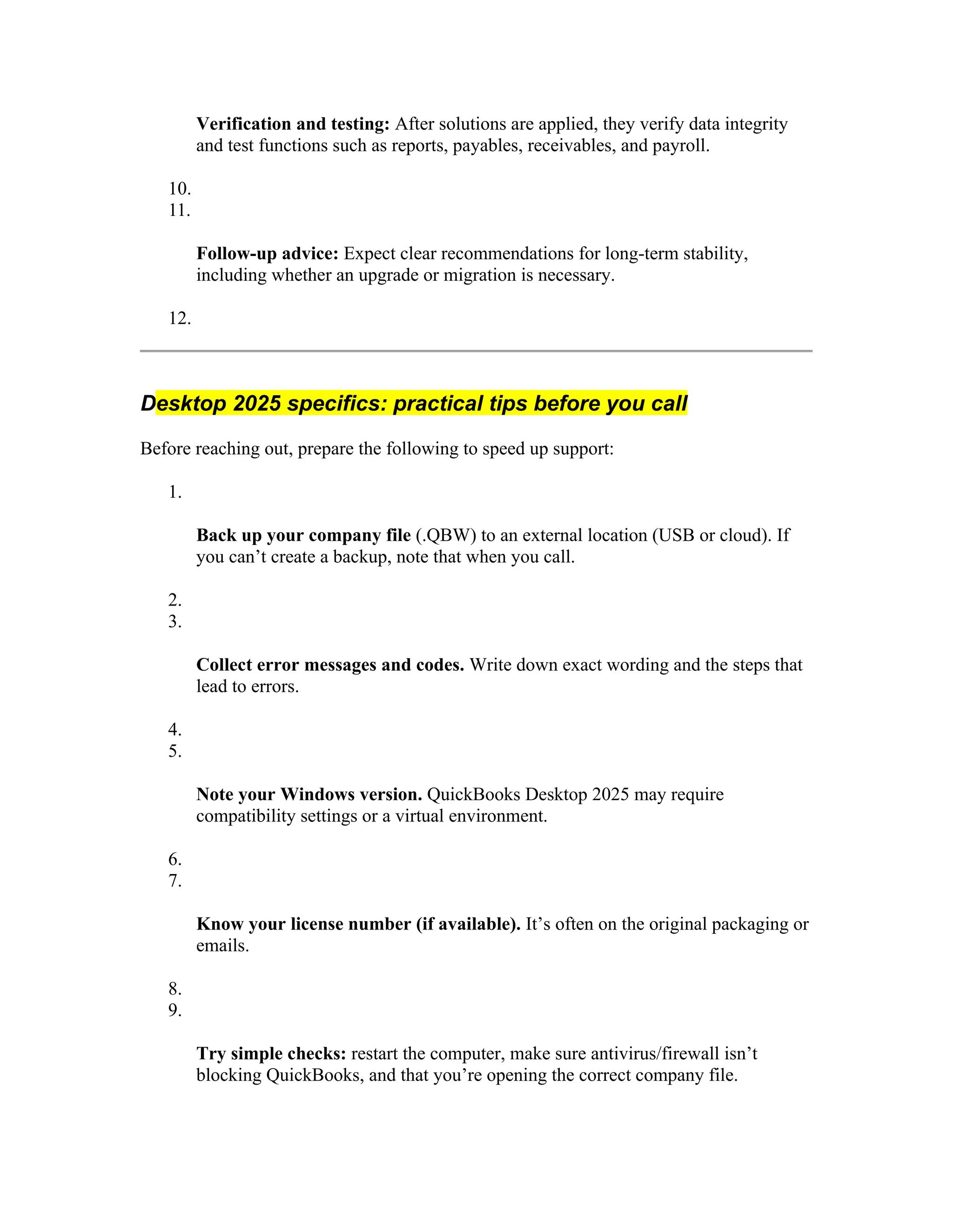 Verification and testing: After solutions are applied, they verify data integrity
and test functions such as reports, payables, receivables, and payroll.
10.
11.
Follow-up advice: Expect clear recommendations for long-term stability,
including whether an upgrade or migration is necessary.
12.
Desktop 2025 specifics: practical tips before you call
Before reaching out, prepare the following to speed up support:
1.
Back up your company file (.QBW) to an external location (USB or cloud). If
you can’t create a backup, note that when you call.
2.
3.
Collect error messages and codes. Write down exact wording and the steps that
lead to errors.
4.
5.
Note your Windows version. QuickBooks Desktop 2025 may require
compatibility settings or a virtual environment.
6.
7.
Know your license number (if available). It’s often on the original packaging or
emails.
8.
9.
Try simple checks: restart the computer, make sure antivirus/firewall isn’t
blocking QuickBooks, and that you’re opening the correct company file.
 