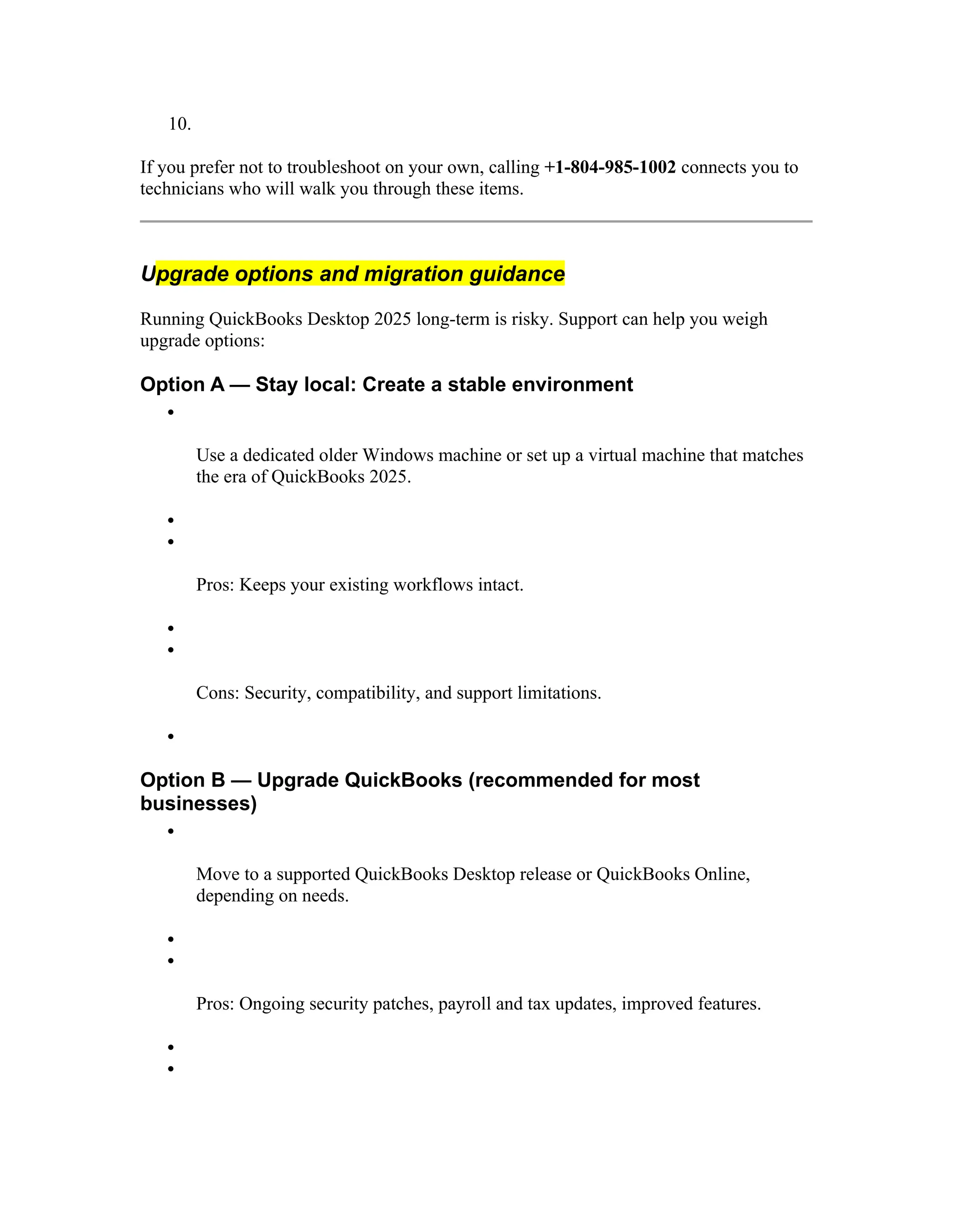 10.
If you prefer not to troubleshoot on your own, calling +1-804-985-1002 connects you to
technicians who will walk you through these items.
Upgrade options and migration guidance
Running QuickBooks Desktop 2025 long-term is risky. Support can help you weigh
upgrade options:
Option A — Stay local: Create a stable environment

Use a dedicated older Windows machine or set up a virtual machine that matches
the era of QuickBooks 2025.


Pros: Keeps your existing workflows intact.


Cons: Security, compatibility, and support limitations.

Option B — Upgrade QuickBooks (recommended for most
businesses)

Move to a supported QuickBooks Desktop release or QuickBooks Online,
depending on needs.


Pros: Ongoing security patches, payroll and tax updates, improved features.


 