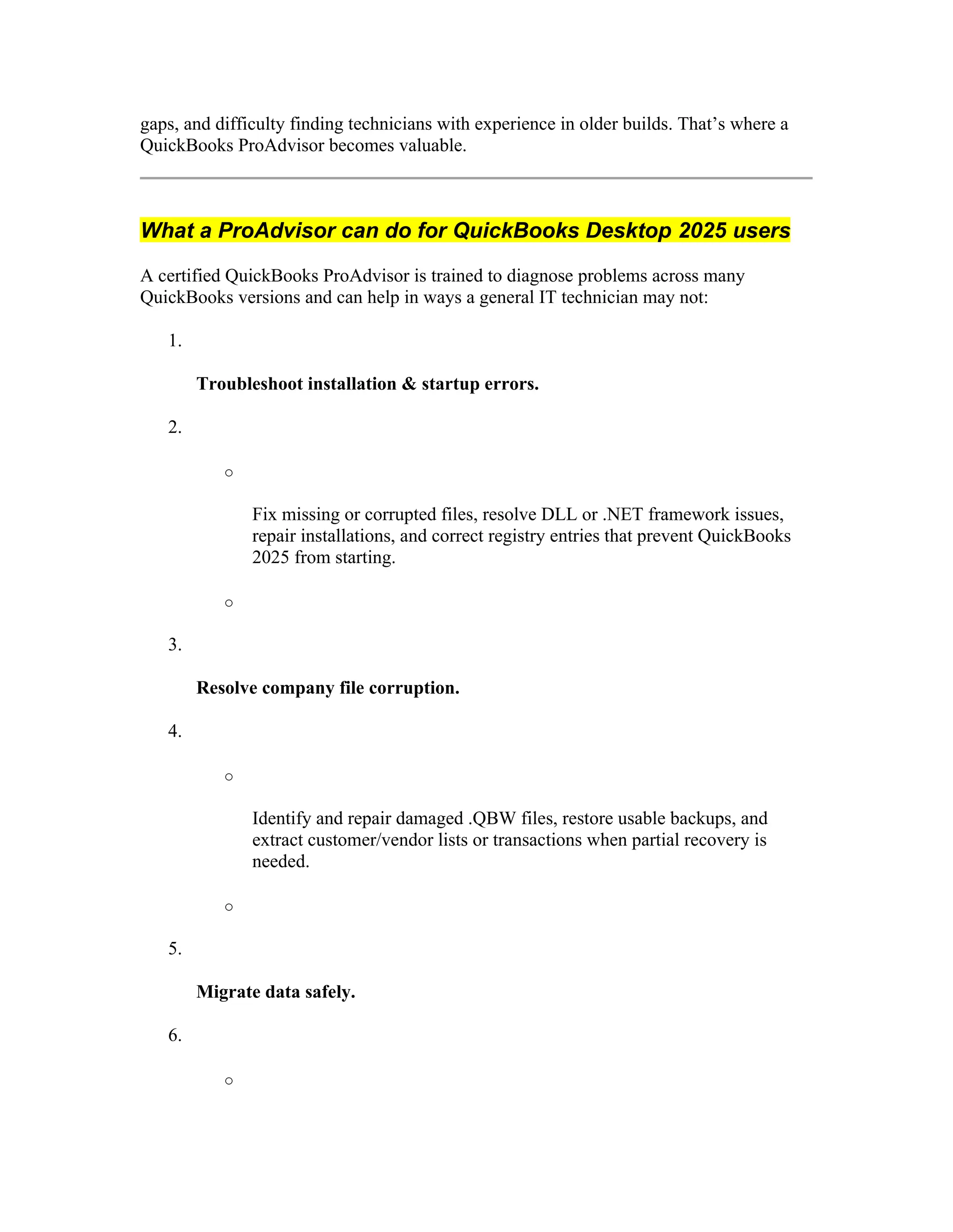 gaps, and difficulty finding technicians with experience in older builds. That’s where a
QuickBooks ProAdvisor becomes valuable.
What a ProAdvisor can do for QuickBooks Desktop 2025 users
A certified QuickBooks ProAdvisor is trained to diagnose problems across many
QuickBooks versions and can help in ways a general IT technician may not:
1.
Troubleshoot installation & startup errors.
2.
o
Fix missing or corrupted files, resolve DLL or .NET framework issues,
repair installations, and correct registry entries that prevent QuickBooks
2025 from starting.
o
3.
Resolve company file corruption.
4.
o
Identify and repair damaged .QBW files, restore usable backups, and
extract customer/vendor lists or transactions when partial recovery is
needed.
o
5.
Migrate data safely.
6.
o
 