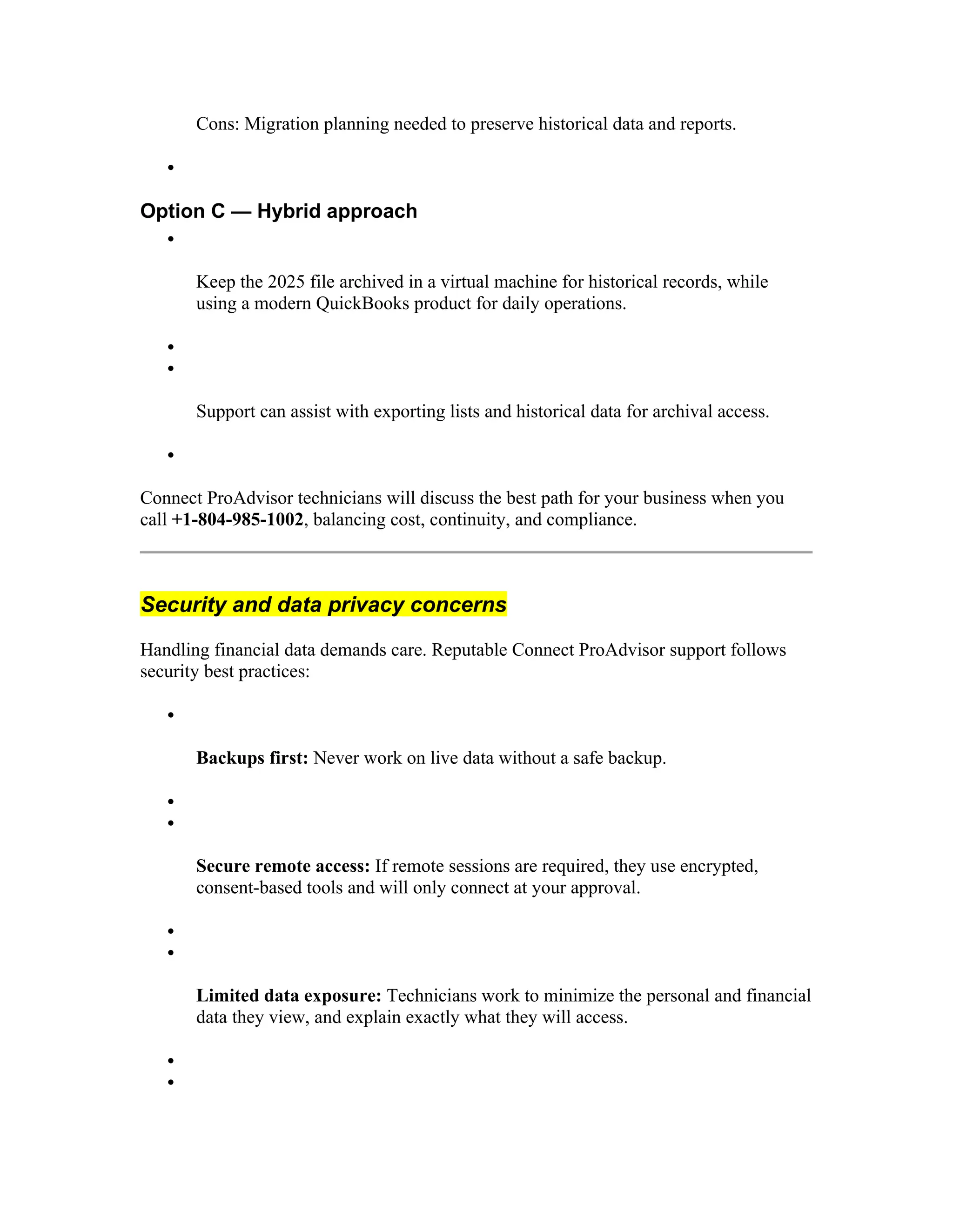 Cons: Migration planning needed to preserve historical data and reports.

Option C — Hybrid approach

Keep the 2025 file archived in a virtual machine for historical records, while
using a modern QuickBooks product for daily operations.


Support can assist with exporting lists and historical data for archival access.

Connect ProAdvisor technicians will discuss the best path for your business when you
call +1-804-985-1002, balancing cost, continuity, and compliance.
Security and data privacy concerns
Handling financial data demands care. Reputable Connect ProAdvisor support follows
security best practices:

Backups first: Never work on live data without a safe backup.


Secure remote access: If remote sessions are required, they use encrypted,
consent-based tools and will only connect at your approval.


Limited data exposure: Technicians work to minimize the personal and financial
data they view, and explain exactly what they will access.


 