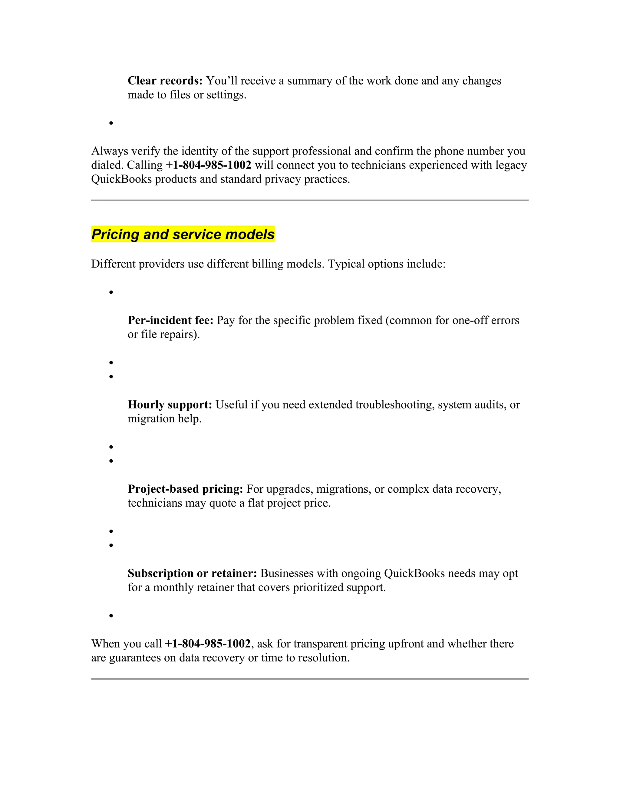 Clear records: You’ll receive a summary of the work done and any changes
made to files or settings.

Always verify the identity of the support professional and confirm the phone number you
dialed. Calling +1-804-985-1002 will connect you to technicians experienced with legacy
QuickBooks products and standard privacy practices.
Pricing and service models
Different providers use different billing models. Typical options include:

Per-incident fee: Pay for the specific problem fixed (common for one-off errors
or file repairs).


Hourly support: Useful if you need extended troubleshooting, system audits, or
migration help.


Project-based pricing: For upgrades, migrations, or complex data recovery,
technicians may quote a flat project price.


Subscription or retainer: Businesses with ongoing QuickBooks needs may opt
for a monthly retainer that covers prioritized support.

When you call +1-804-985-1002, ask for transparent pricing upfront and whether there
are guarantees on data recovery or time to resolution.
 