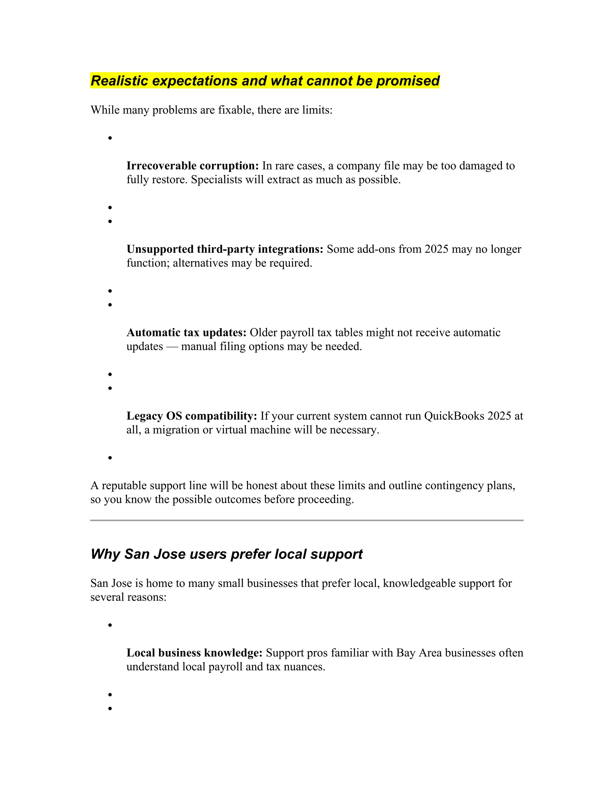 Realistic expectations and what cannot be promised
While many problems are fixable, there are limits:

Irrecoverable corruption: In rare cases, a company file may be too damaged to
fully restore. Specialists will extract as much as possible.


Unsupported third-party integrations: Some add-ons from 2025 may no longer
function; alternatives may be required.


Automatic tax updates: Older payroll tax tables might not receive automatic
updates — manual filing options may be needed.


Legacy OS compatibility: If your current system cannot run QuickBooks 2025 at
all, a migration or virtual machine will be necessary.

A reputable support line will be honest about these limits and outline contingency plans,
so you know the possible outcomes before proceeding.
Why San Jose users prefer local support
San Jose is home to many small businesses that prefer local, knowledgeable support for
several reasons:

Local business knowledge: Support pros familiar with Bay Area businesses often
understand local payroll and tax nuances.


 