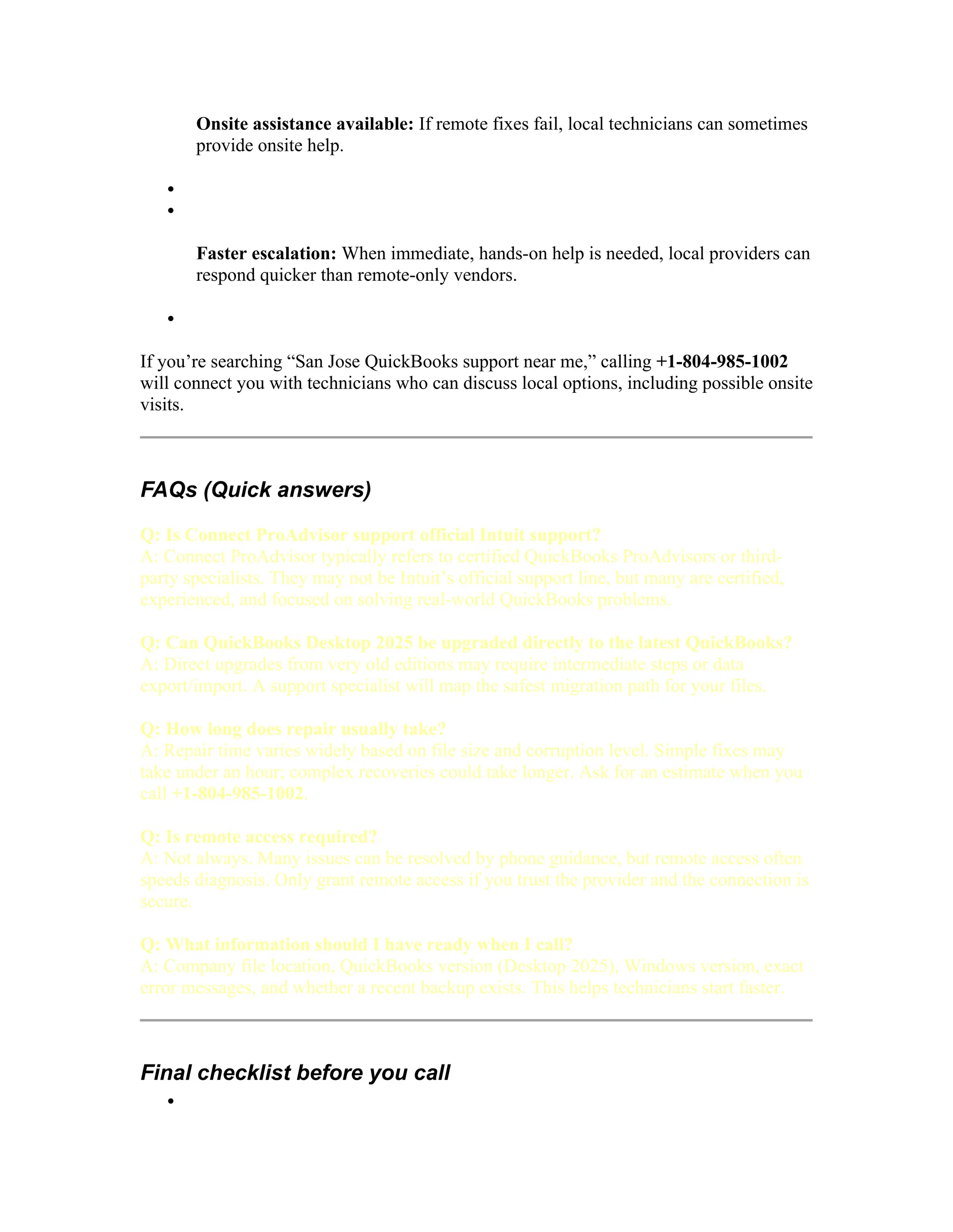 Onsite assistance available: If remote fixes fail, local technicians can sometimes
provide onsite help.


Faster escalation: When immediate, hands-on help is needed, local providers can
respond quicker than remote-only vendors.

If you’re searching “San Jose QuickBooks support near me,” calling +1-804-985-1002
will connect you with technicians who can discuss local options, including possible onsite
visits.
FAQs (Quick answers)
Q: Is Connect ProAdvisor support official Intuit support?
A: Connect ProAdvisor typically refers to certified QuickBooks ProAdvisors or third-
party specialists. They may not be Intuit’s official support line, but many are certified,
experienced, and focused on solving real-world QuickBooks problems.
Q: Can QuickBooks Desktop 2025 be upgraded directly to the latest QuickBooks?
A: Direct upgrades from very old editions may require intermediate steps or data
export/import. A support specialist will map the safest migration path for your files.
Q: How long does repair usually take?
A: Repair time varies widely based on file size and corruption level. Simple fixes may
take under an hour; complex recoveries could take longer. Ask for an estimate when you
call +1-804-985-1002.
Q: Is remote access required?
A: Not always. Many issues can be resolved by phone guidance, but remote access often
speeds diagnosis. Only grant remote access if you trust the provider and the connection is
secure.
Q: What information should I have ready when I call?
A: Company file location, QuickBooks version (Desktop 2025), Windows version, exact
error messages, and whether a recent backup exists. This helps technicians start faster.
Final checklist before you call

 