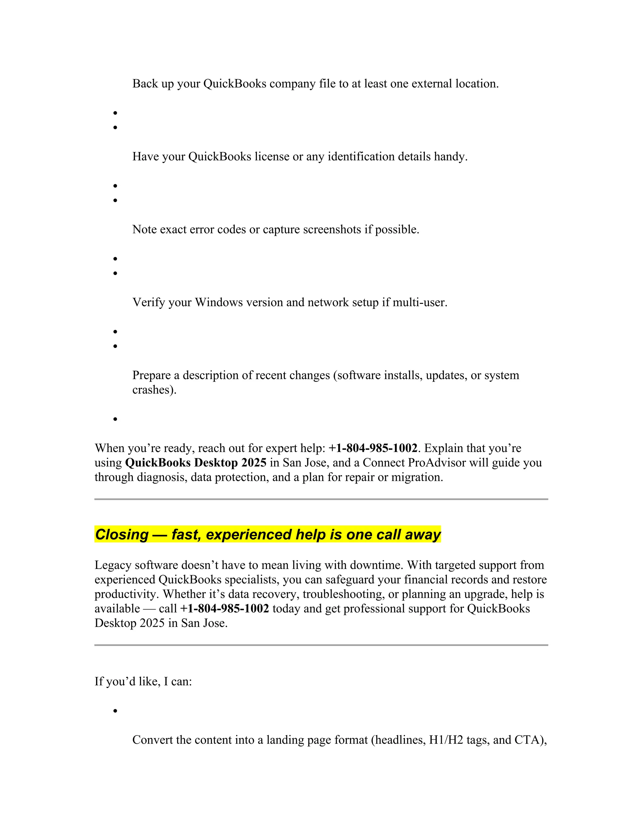 Back up your QuickBooks company file to at least one external location.


Have your QuickBooks license or any identification details handy.


Note exact error codes or capture screenshots if possible.


Verify your Windows version and network setup if multi-user.


Prepare a description of recent changes (software installs, updates, or system
crashes).

When you’re ready, reach out for expert help: +1-804-985-1002. Explain that you’re
using QuickBooks Desktop 2025 in San Jose, and a Connect ProAdvisor will guide you
through diagnosis, data protection, and a plan for repair or migration.
Closing — fast, experienced help is one call away
Legacy software doesn’t have to mean living with downtime. With targeted support from
experienced QuickBooks specialists, you can safeguard your financial records and restore
productivity. Whether it’s data recovery, troubleshooting, or planning an upgrade, help is
available — call +1-804-985-1002 today and get professional support for QuickBooks
Desktop 2025 in San Jose.
If you’d like, I can:

Convert the content into a landing page format (headlines, H1/H2 tags, and CTA),
 