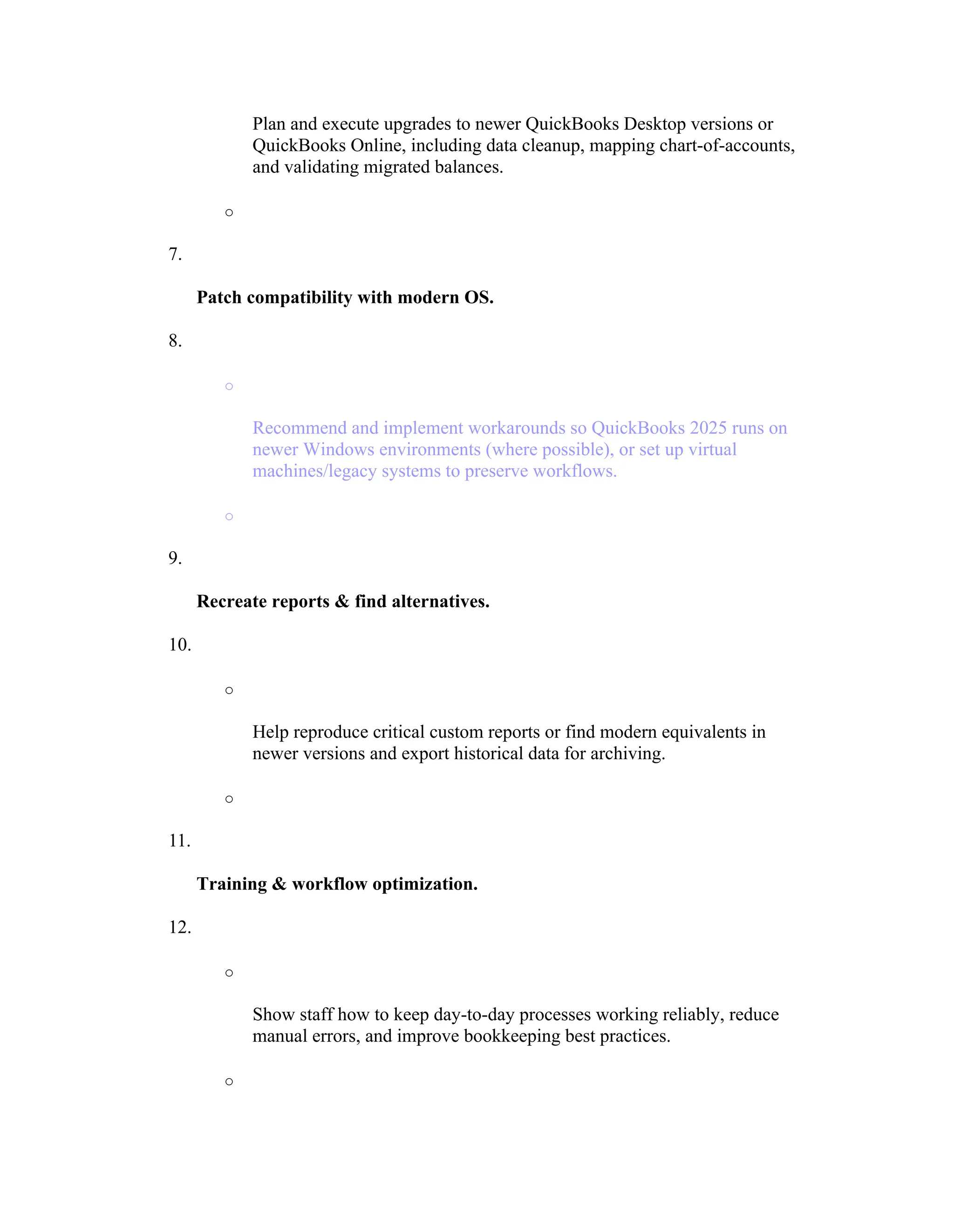 Plan and execute upgrades to newer QuickBooks Desktop versions or
QuickBooks Online, including data cleanup, mapping chart-of-accounts,
and validating migrated balances.
o
7.
Patch compatibility with modern OS.
8.
o
Recommend and implement workarounds so QuickBooks 2025 runs on
newer Windows environments (where possible), or set up virtual
machines/legacy systems to preserve workflows.
o
9.
Recreate reports & find alternatives.
10.
o
Help reproduce critical custom reports or find modern equivalents in
newer versions and export historical data for archiving.
o
11.
Training & workflow optimization.
12.
o
Show staff how to keep day-to-day processes working reliably, reduce
manual errors, and improve bookkeeping best practices.
o
 