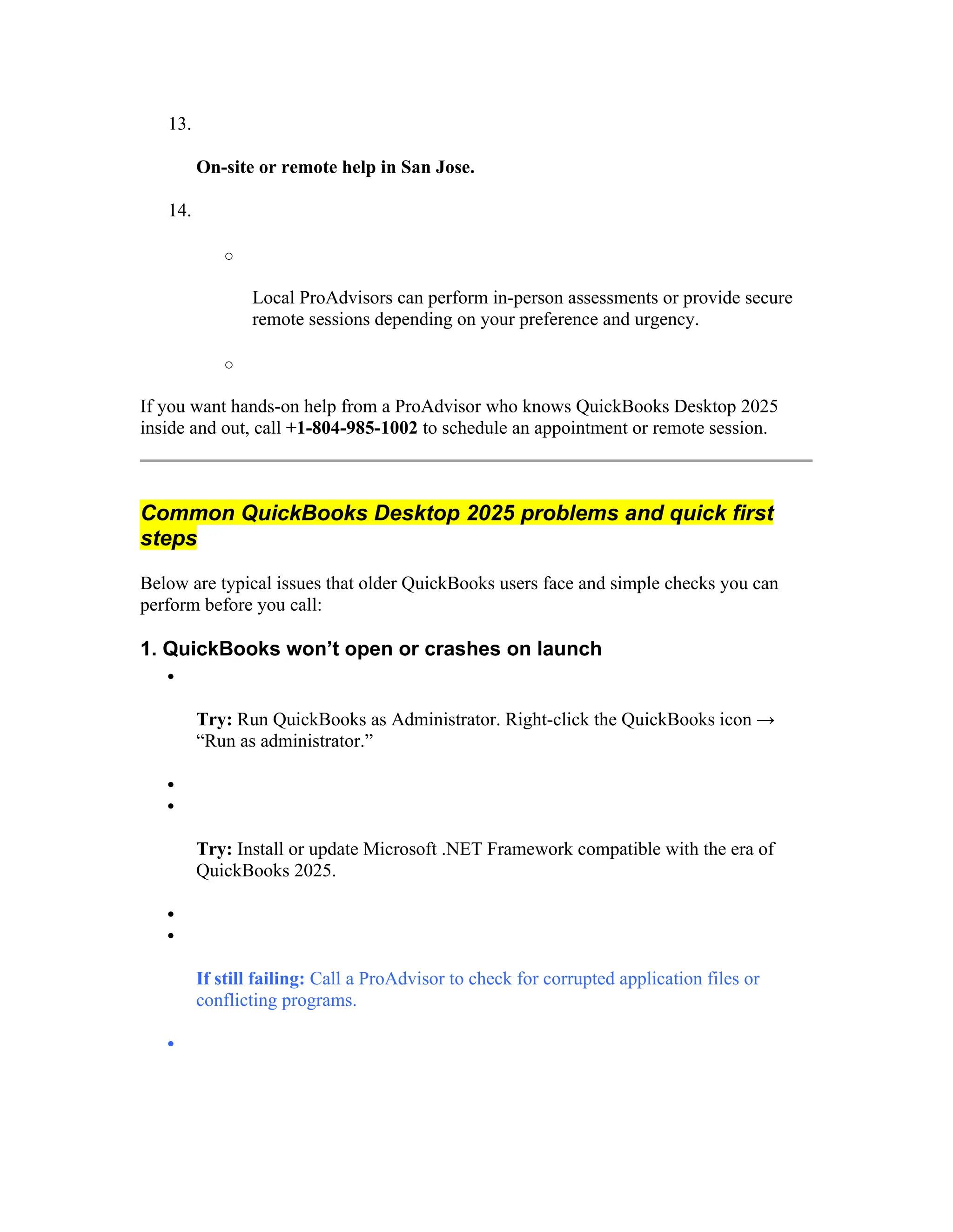 13.
On-site or remote help in San Jose.
14.
o
Local ProAdvisors can perform in-person assessments or provide secure
remote sessions depending on your preference and urgency.
o
If you want hands-on help from a ProAdvisor who knows QuickBooks Desktop 2025
inside and out, call +1-804-985-1002 to schedule an appointment or remote session.
Common QuickBooks Desktop 2025 problems and quick first
steps
Below are typical issues that older QuickBooks users face and simple checks you can
perform before you call:
1. QuickBooks won’t open or crashes on launch

Try: Run QuickBooks as Administrator. Right-click the QuickBooks icon →
“Run as administrator.”


Try: Install or update Microsoft .NET Framework compatible with the era of
QuickBooks 2025.


If still failing: Call a ProAdvisor to check for corrupted application files or
conflicting programs.

 