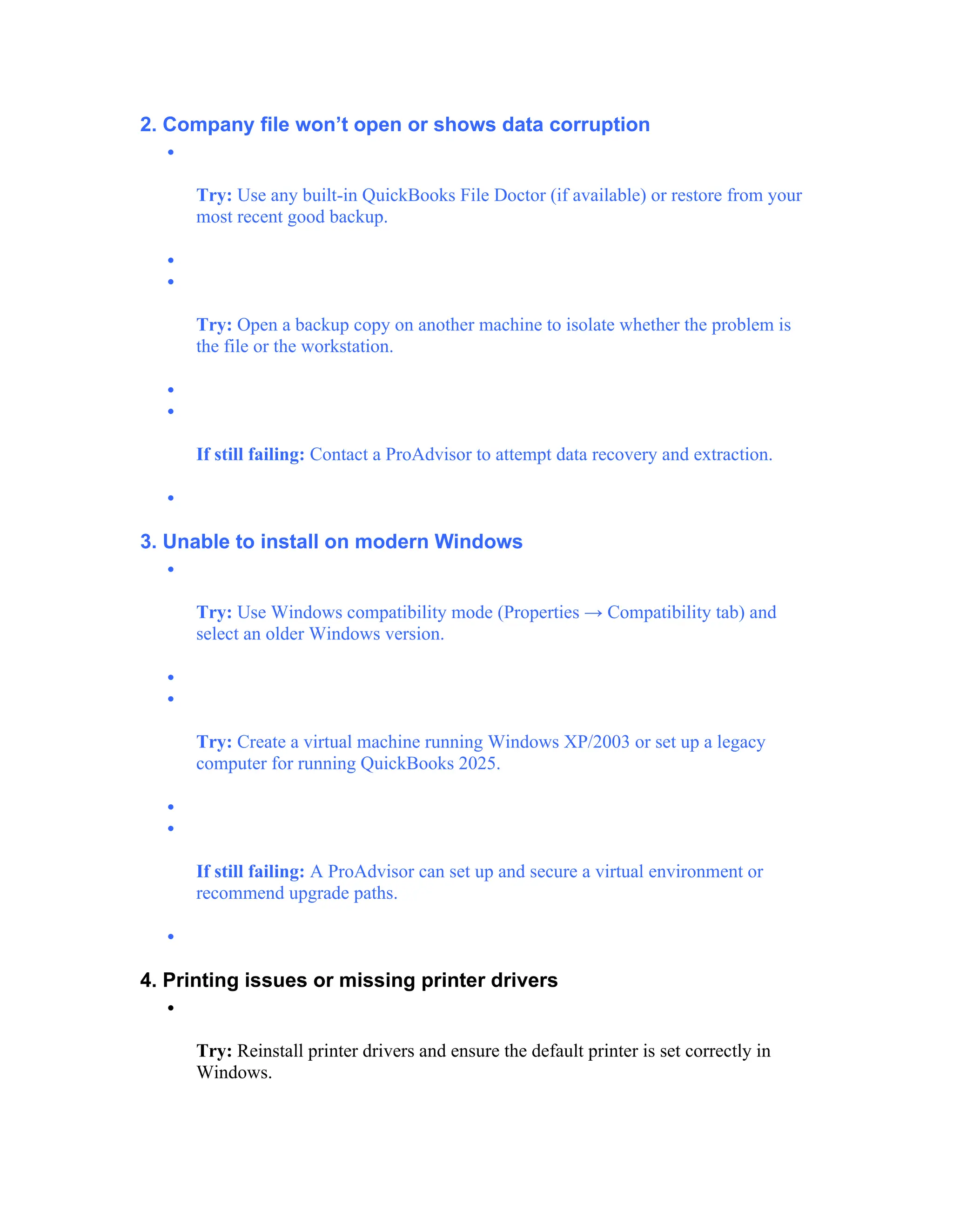2. Company file won’t open or shows data corruption

Try: Use any built-in QuickBooks File Doctor (if available) or restore from your
most recent good backup.


Try: Open a backup copy on another machine to isolate whether the problem is
the file or the workstation.


If still failing: Contact a ProAdvisor to attempt data recovery and extraction.

3. Unable to install on modern Windows

Try: Use Windows compatibility mode (Properties → Compatibility tab) and
select an older Windows version.


Try: Create a virtual machine running Windows XP/2003 or set up a legacy
computer for running QuickBooks 2025.


If still failing: A ProAdvisor can set up and secure a virtual environment or
recommend upgrade paths.

4. Printing issues or missing printer drivers

Try: Reinstall printer drivers and ensure the default printer is set correctly in
Windows.
 