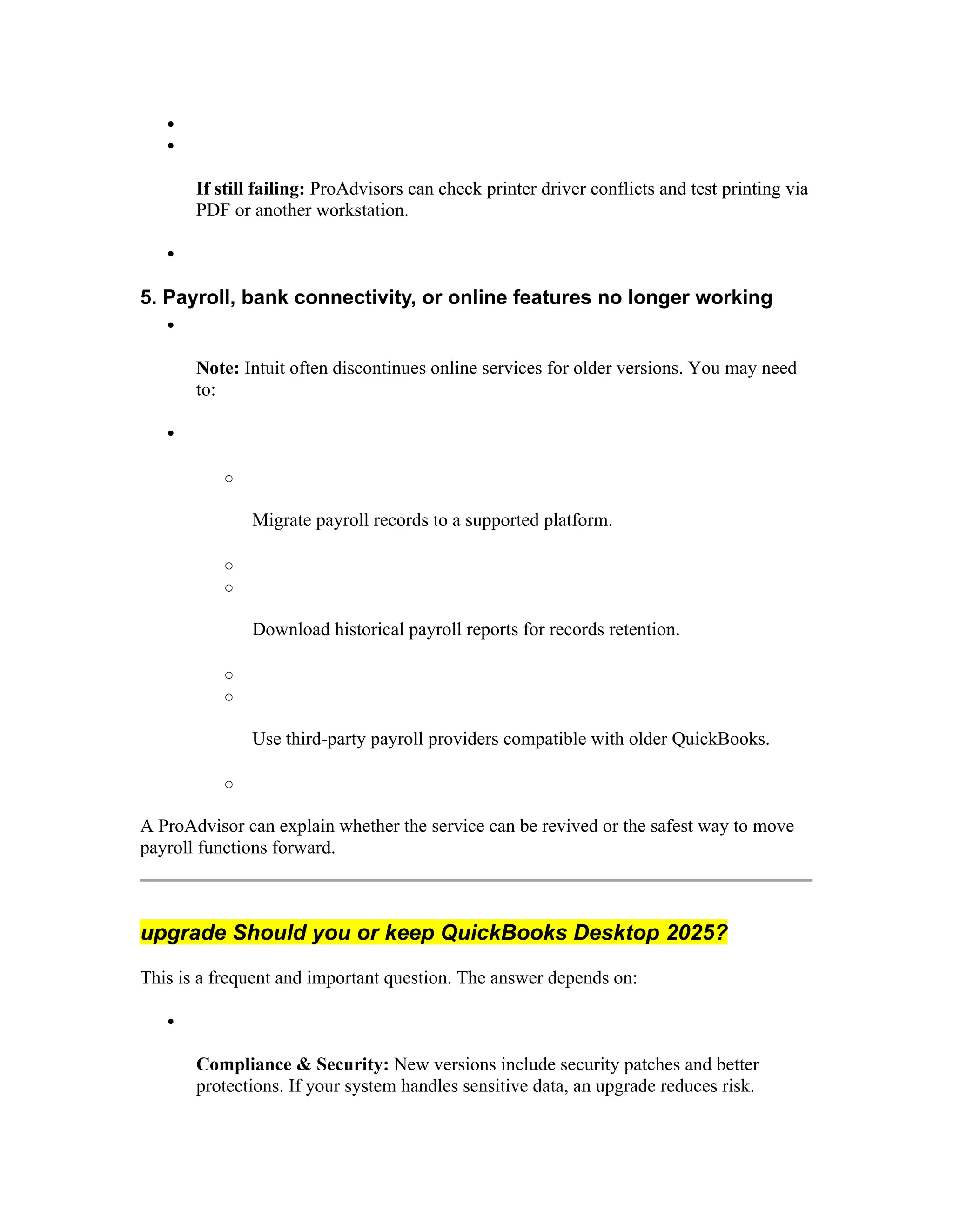 

If still failing: ProAdvisors can check printer driver conflicts and test printing via
PDF or another workstation.

5. Payroll, bank connectivity, or online features no longer working

Note: Intuit often discontinues online services for older versions. You may need
to:

o
Migrate payroll records to a supported platform.
o
o
Download historical payroll reports for records retention.
o
o
Use third-party payroll providers compatible with older QuickBooks.
o
A ProAdvisor can explain whether the service can be revived or the safest way to move
payroll functions forward.
upgrade Should you or keep QuickBooks Desktop 2025?
This is a frequent and important question. The answer depends on:

Compliance & Security: New versions include security patches and better
protections. If your system handles sensitive data, an upgrade reduces risk.
 