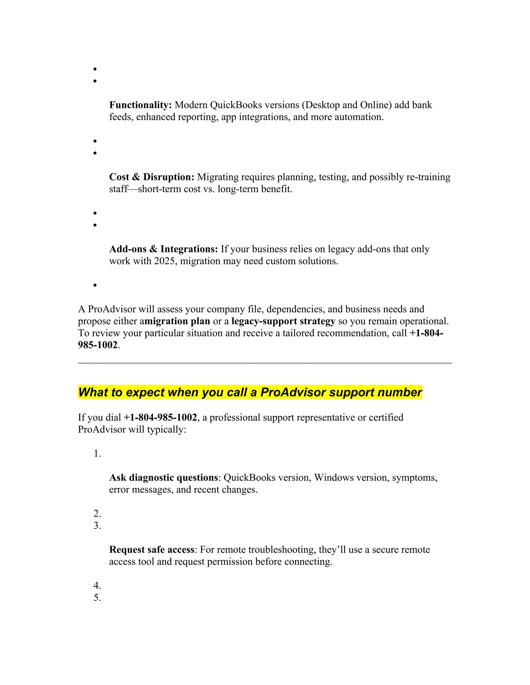 

Functionality: Modern QuickBooks versions (Desktop and Online) add bank
feeds, enhanced reporting, app integrations, and more automation.


Cost & Disruption: Migrating requires planning, testing, and possibly re-training
staff—short-term cost vs. long-term benefit.


Add-ons & Integrations: If your business relies on legacy add-ons that only
work with 2025, migration may need custom solutions.

A ProAdvisor will assess your company file, dependencies, and business needs and
propose either amigration plan or a legacy-support strategy so you remain operational.
To review your particular situation and receive a tailored recommendation, call +1-804-
985-1002.
What to expect when you call a ProAdvisor support number
If you dial +1-804-985-1002, a professional support representative or certified
ProAdvisor will typically:
1.
Ask diagnostic questions: QuickBooks version, Windows version, symptoms,
error messages, and recent changes.
2.
3.
Request safe access: For remote troubleshooting, they’ll use a secure remote
access tool and request permission before connecting.
4.
5.
 