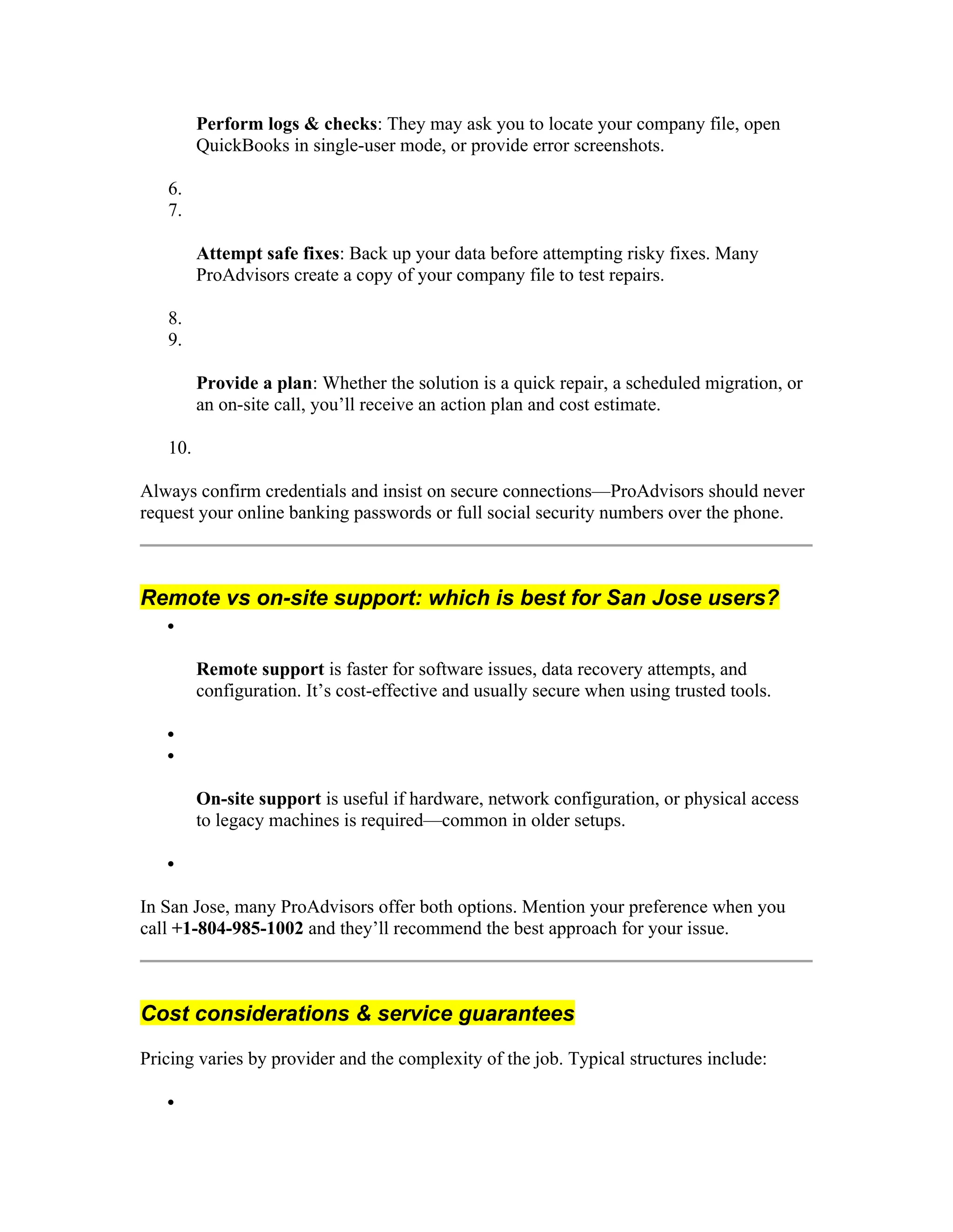 Perform logs & checks: They may ask you to locate your company file, open
QuickBooks in single-user mode, or provide error screenshots.
6.
7.
Attempt safe fixes: Back up your data before attempting risky fixes. Many
ProAdvisors create a copy of your company file to test repairs.
8.
9.
Provide a plan: Whether the solution is a quick repair, a scheduled migration, or
an on-site call, you’ll receive an action plan and cost estimate.
10.
Always confirm credentials and insist on secure connections—ProAdvisors should never
request your online banking passwords or full social security numbers over the phone.
Remote vs on-site support: which is best for San Jose users?

Remote support is faster for software issues, data recovery attempts, and
configuration. It’s cost-effective and usually secure when using trusted tools.


On-site support is useful if hardware, network configuration, or physical access
to legacy machines is required—common in older setups.

In San Jose, many ProAdvisors offer both options. Mention your preference when you
call +1-804-985-1002 and they’ll recommend the best approach for your issue.
Cost considerations & service guarantees
Pricing varies by provider and the complexity of the job. Typical structures include:

 