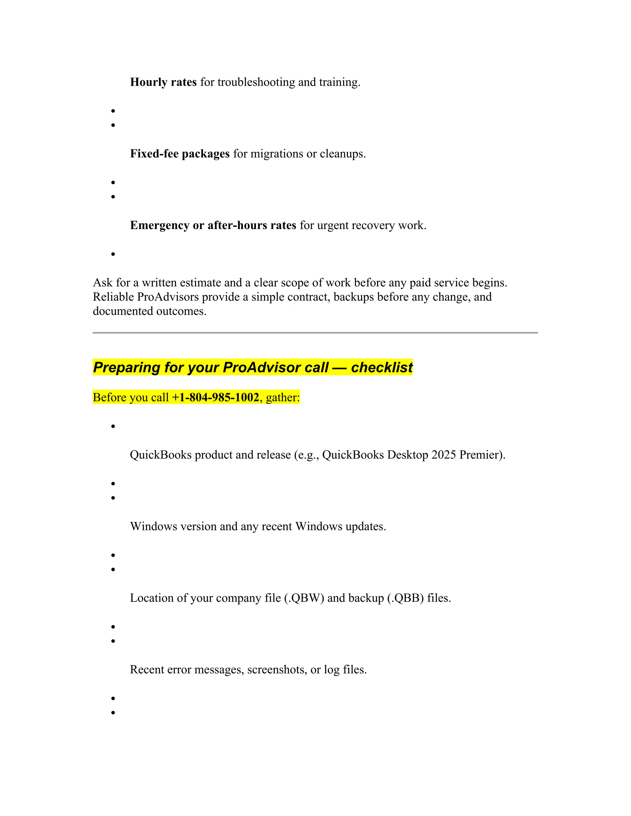Hourly rates for troubleshooting and training.


Fixed-fee packages for migrations or cleanups.


Emergency or after-hours rates for urgent recovery work.

Ask for a written estimate and a clear scope of work before any paid service begins.
Reliable ProAdvisors provide a simple contract, backups before any change, and
documented outcomes.
Preparing for your ProAdvisor call — checklist
Before you call +1-804-985-1002, gather:

QuickBooks product and release (e.g., QuickBooks Desktop 2025 Premier).


Windows version and any recent Windows updates.


Location of your company file (.QBW) and backup (.QBB) files.


Recent error messages, screenshots, or log files.


 