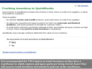 S




It is recommended for TTS Copiers to track inventory as they have a
warehouse in which copiers and spare parts are being stored, hence they
will need to track inventory movement in and out of the warehouse.
 