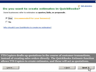 TTS Copiers drafts up quotations in the course of customer transactions,
instead of creating sales orders directly. The QuickBooks Estimate function
allows TTS Copiers to create estimates, and these will act as quotations.
 