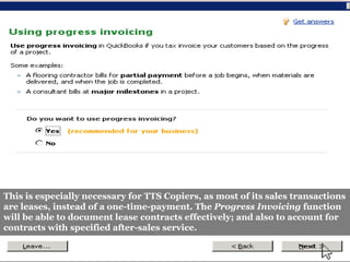 This is especially necessary for TTS Copiers, as most of its sales transactions
are leases, instead of a one-time-payment. The Progress Invoicing function
will be able to document lease contracts effectively; and also to account for
contracts with specified after-sales service.
 