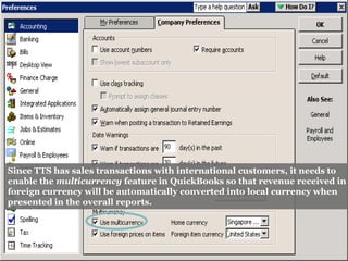 Since TTS has sales transactions with international customers, it needs to
enable the multicurrency feature in QuickBooks so that revenue received in
foreign currency will be automatically converted into local currency when
presented in the overall reports.
 
