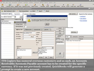 TTS Copiers has numeral overseas customers and as such, an Accounts
Receivable/Accounts Payable account has to be created for the specific
currency. If it was not previously created, QuickBooks will generate a
prompt to create a new account.
 