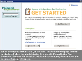 When a company first installs QuickBooks, this is the initial page that will
be displayed when the administrator first uses it. Upon clicking Start
Interview, the user will be asked to key in basic company information and
to choose basic preferences.
 