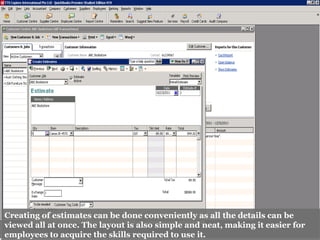 Creating of estimates can be done conveniently as all the details can be
viewed all at once. The layout is also simple and neat, making it easier for
employees to acquire the skills required to use it.
 