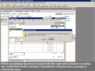 When an estimate has been created with the total sales amount exceeding
the credit limit of the customer, QuickBooks will generate a prompt to
inform the user.
 
