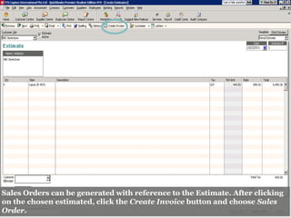 Sales Orders can be generated with reference to the Estimate. After clicking
on the chosen estimated, click the Create Invoice button and choose Sales
Order.
 