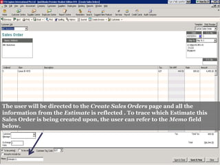 The user will be directed to the Create Sales Orders page and all the
information from the Estimate is reflected . To trace which Estimate this
Sales Order is being created upon, the user can refer to the Memo field
below.
 