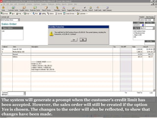 The system will generate a prompt when the customer’s credit limit has
been accepted. However, the sales order will still be created if the option
Yes is chosen. The changes to the order will also be reflected, to show that
changes have been made.
 