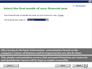 After keying in the basic information, customisation based on the
company’s nature of business and its requirements can also be done.
This simple customisation ensures that unwanted functions are removed,
and QuickBooks’ layout will be kept as simple as possible.
 