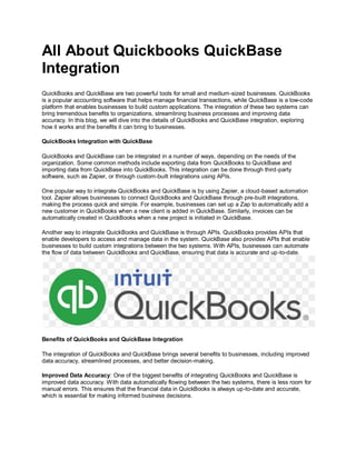 All About Quickbooks QuickBase
Integration
QuickBooks and QuickBase are two powerful tools for small and medium-sized businesses. QuickBooks
is a popular accounting software that helps manage financial transactions, while QuickBase is a low-code
platform that enables businesses to build custom applications. The integration of these two systems can
bring tremendous benefits to organizations, streamlining business processes and improving data
accuracy. In this blog, we will dive into the details of QuickBooks and QuickBase integration, exploring
how it works and the benefits it can bring to businesses.
QuickBooks Integration with QuickBase
QuickBooks and QuickBase can be integrated in a number of ways, depending on the needs of the
organization. Some common methods include exporting data from QuickBooks to QuickBase and
importing data from QuickBase into QuickBooks. This integration can be done through third-party
software, such as Zapier, or through custom-built integrations using APIs.
One popular way to integrate QuickBooks and QuickBase is by using Zapier, a cloud-based automation
tool. Zapier allows businesses to connect QuickBooks and QuickBase through pre-built integrations,
making the process quick and simple. For example, businesses can set up a Zap to automatically add a
new customer in QuickBooks when a new client is added in QuickBase. Similarly, invoices can be
automatically created in QuickBooks when a new project is initiated in QuickBase.
Another way to integrate QuickBooks and QuickBase is through APIs. QuickBooks provides APIs that
enable developers to access and manage data in the system. QuickBase also provides APIs that enable
businesses to build custom integrations between the two systems. With APIs, businesses can automate
the flow of data between QuickBooks and QuickBase, ensuring that data is accurate and up-to-date.
Benefits of QuickBooks and QuickBase Integration
The integration of QuickBooks and QuickBase brings several benefits to businesses, including improved
data accuracy, streamlined processes, and better decision-making.
Improved Data Accuracy: One of the biggest benefits of integrating QuickBooks and QuickBase is
improved data accuracy. With data automatically flowing between the two systems, there is less room for
manual errors. This ensures that the financial data in QuickBooks is always up-to-date and accurate,
which is essential for making informed business decisions.
 
