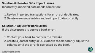 a2autocare.com
Solution 6: Resolve Data Import Issues
Incorrectly imported data needs correction:
Review imported transactions for errors or duplicates.
1.
Delete erroneous entries and re-import data correctly.
2.
Solution 7: Adjust for Bank Errors
If the discrepancy is due to a bank error:
Contact your bank to confirm the mistake.
1.
Create a journal entry in QuickBooks to temporarily adjust the
balance until the error is corrected by the bank.
2.
 