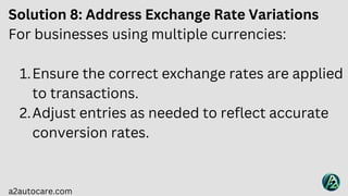 a2autocare.com
Solution 8: Address Exchange Rate Variations
For businesses using multiple currencies:
Ensure the correct exchange rates are applied
to transactions.
1.
Adjust entries as needed to reflect accurate
conversion rates.
2.
 
