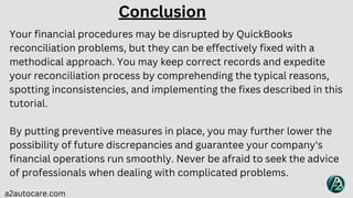 Your financial procedures may be disrupted by QuickBooks
reconciliation problems, but they can be effectively fixed with a
methodical approach. You may keep correct records and expedite
your reconciliation process by comprehending the typical reasons,
spotting inconsistencies, and implementing the fixes described in this
tutorial.
By putting preventive measures in place, you may further lower the
possibility of future discrepancies and guarantee your company's
financial operations run smoothly. Never be afraid to seek the advice
of professionals when dealing with complicated problems.
a2autocare.com
Conclusion
 