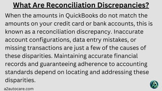a2autocare.com
What Are Reconciliation Discrepancies?
When the amounts in QuickBooks do not match the
amounts on your credit card or bank accounts, this is
known as a reconciliation discrepancy. Inaccurate
account configurations, data entry mistakes, or
missing transactions are just a few of the causes of
these disparities. Maintaining accurate financial
records and guaranteeing adherence to accounting
standards depend on locating and addressing these
disparities.
 