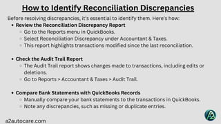 a2autocare.com
Before resolving discrepancies, it’s essential to identify them. Here’s how:
Review the Reconciliation Discrepancy Report
Go to the Reports menu in QuickBooks.
Select Reconciliation Discrepancy under Accountant & Taxes.
This report highlights transactions modified since the last reconciliation.
Check the Audit Trail Report
The Audit Trail report shows changes made to transactions, including edits or
deletions.
Go to Reports > Accountant & Taxes > Audit Trail.
Compare Bank Statements with QuickBooks Records
Manually compare your bank statements to the transactions in QuickBooks.
Note any discrepancies, such as missing or duplicate entries.
How to Identify Reconciliation Discrepancies
 