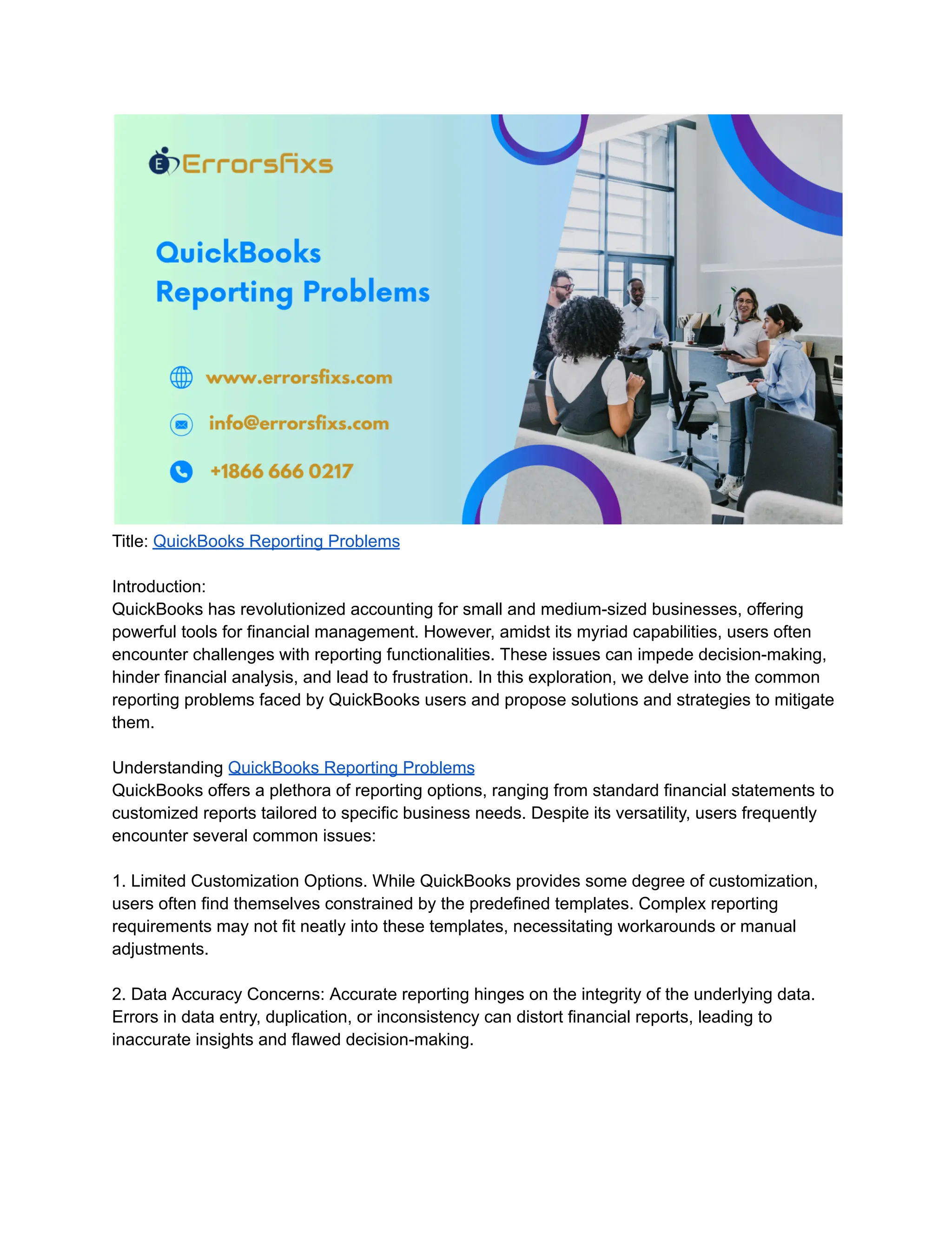Title: QuickBooks Reporting Problems
Introduction:
QuickBooks has revolutionized accounting for small and medium-sized businesses, offering
powerful tools for financial management. However, amidst its myriad capabilities, users often
encounter challenges with reporting functionalities. These issues can impede decision-making,
hinder financial analysis, and lead to frustration. In this exploration, we delve into the common
reporting problems faced by QuickBooks users and propose solutions and strategies to mitigate
them.
Understanding QuickBooks Reporting Problems
QuickBooks offers a plethora of reporting options, ranging from standard financial statements to
customized reports tailored to specific business needs. Despite its versatility, users frequently
encounter several common issues:
1. Limited Customization Options. While QuickBooks provides some degree of customization,
users often find themselves constrained by the predefined templates. Complex reporting
requirements may not fit neatly into these templates, necessitating workarounds or manual
adjustments.
2. Data Accuracy Concerns: Accurate reporting hinges on the integrity of the underlying data.
Errors in data entry, duplication, or inconsistency can distort financial reports, leading to
inaccurate insights and flawed decision-making.
 
