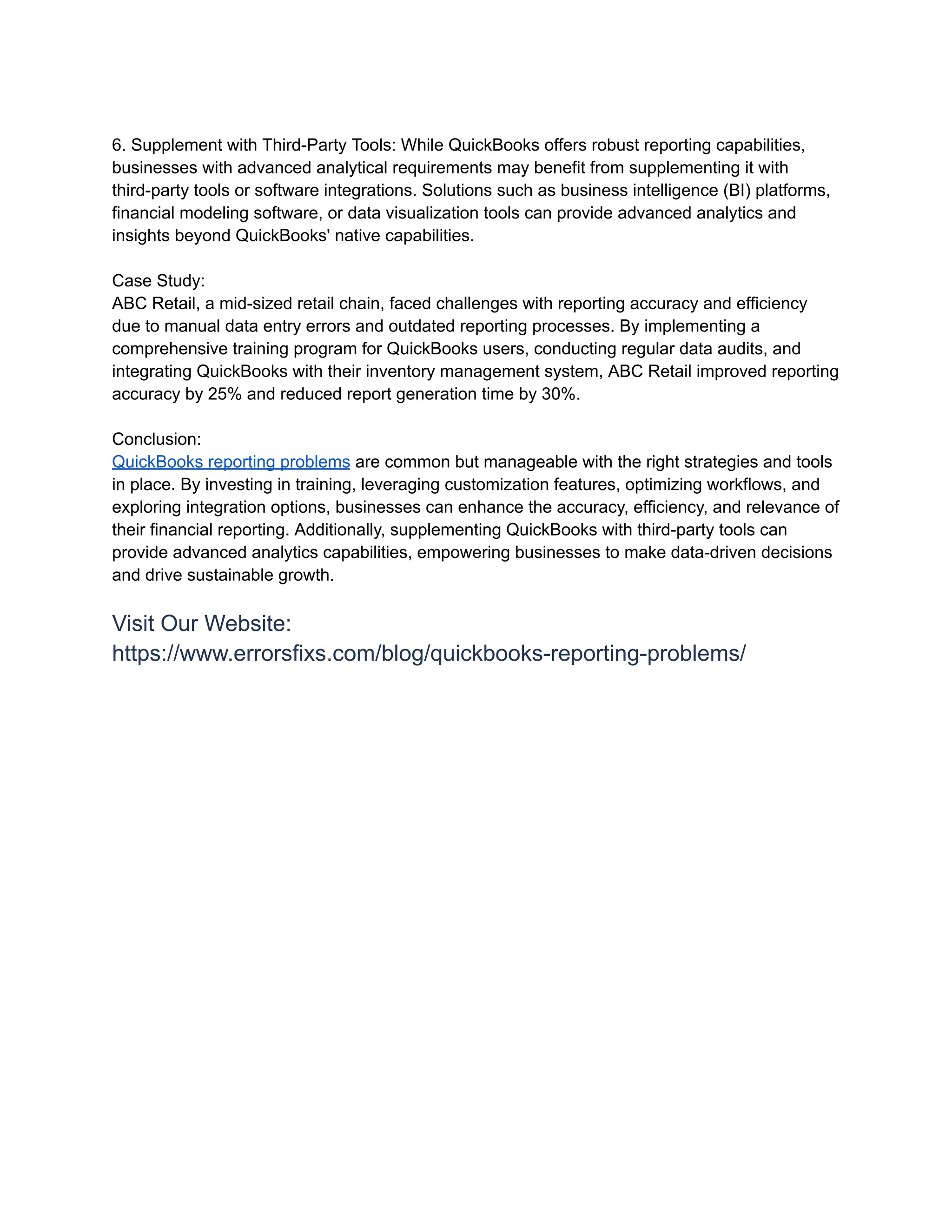 6. Supplement with Third-Party Tools: While QuickBooks offers robust reporting capabilities,
businesses with advanced analytical requirements may benefit from supplementing it with
third-party tools or software integrations. Solutions such as business intelligence (BI) platforms,
financial modeling software, or data visualization tools can provide advanced analytics and
insights beyond QuickBooks' native capabilities.
Case Study:
ABC Retail, a mid-sized retail chain, faced challenges with reporting accuracy and efficiency
due to manual data entry errors and outdated reporting processes. By implementing a
comprehensive training program for QuickBooks users, conducting regular data audits, and
integrating QuickBooks with their inventory management system, ABC Retail improved reporting
accuracy by 25% and reduced report generation time by 30%.
Conclusion:
QuickBooks reporting problems are common but manageable with the right strategies and tools
in place. By investing in training, leveraging customization features, optimizing workflows, and
exploring integration options, businesses can enhance the accuracy, efficiency, and relevance of
their financial reporting. Additionally, supplementing QuickBooks with third-party tools can
provide advanced analytics capabilities, empowering businesses to make data-driven decisions
and drive sustainable growth.
Visit Our Website:
https://www.errorsfixs.com/blog/quickbooks-reporting-problems/
 