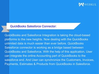 QuickBooks Salesforce Connector:
QuickBooks and Salesforce Integration is taking the cloud-based
platforms to the new heights. Now dealing with the QuickBooks
unlimited data is much easier than ever before. QuickBooks
Salesforce connector is working as a bridge based between
QuickBooks and Salesforce. With the help of this application, User
can integrate the online Accounting part of QuickBooks to the
salesforce end. And User can synchronize the Customers, Invoices,
Payments, Estimates & Products from QuickBooks in Salesforce.
 