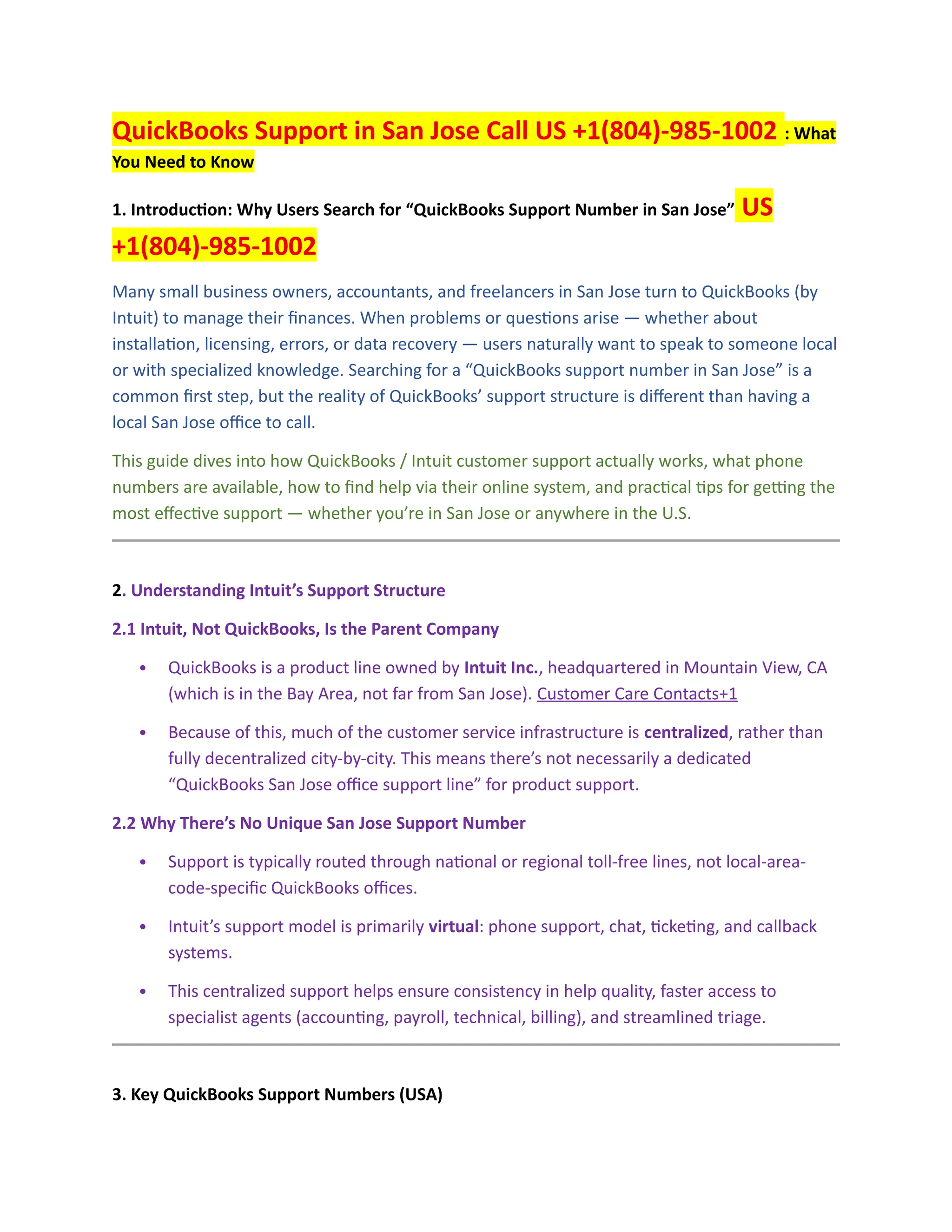 QuickBooks Support in San Jose Call US +1(804)-985-1002 : What
You Need to Know
1. Introduction: Why Users Search for “QuickBooks Support Number in San Jose” US
+1(804)-985-1002
Many small business owners, accountants, and freelancers in San Jose turn to QuickBooks (by
Intuit) to manage their finances. When problems or questions arise — whether about
installation, licensing, errors, or data recovery — users naturally want to speak to someone local
or with specialized knowledge. Searching for a “QuickBooks support number in San Jose” is a
common first step, but the reality of QuickBooks’ support structure is different than having a
local San Jose office to call.
This guide dives into how QuickBooks / Intuit customer support actually works, what phone
numbers are available, how to find help via their online system, and practical tips for getting the
most effective support — whether you’re in San Jose or anywhere in the U.S.
2. Understanding Intuit’s Support Structure
2.1 Intuit, Not QuickBooks, Is the Parent Company
 QuickBooks is a product line owned by Intuit Inc., headquartered in Mountain View, CA
(which is in the Bay Area, not far from San Jose). Customer Care Contacts+1
 Because of this, much of the customer service infrastructure is centralized, rather than
fully decentralized city-by-city. This means there’s not necessarily a dedicated
“QuickBooks San Jose office support line” for product support.
2.2 Why There’s No Unique San Jose Support Number
 Support is typically routed through national or regional toll-free lines, not local-area-
code-specific QuickBooks offices.
 Intuit’s support model is primarily virtual: phone support, chat, ticketing, and callback
systems.
 This centralized support helps ensure consistency in help quality, faster access to
specialist agents (accounting, payroll, technical, billing), and streamlined triage.
3. Key QuickBooks Support Numbers (USA)
 