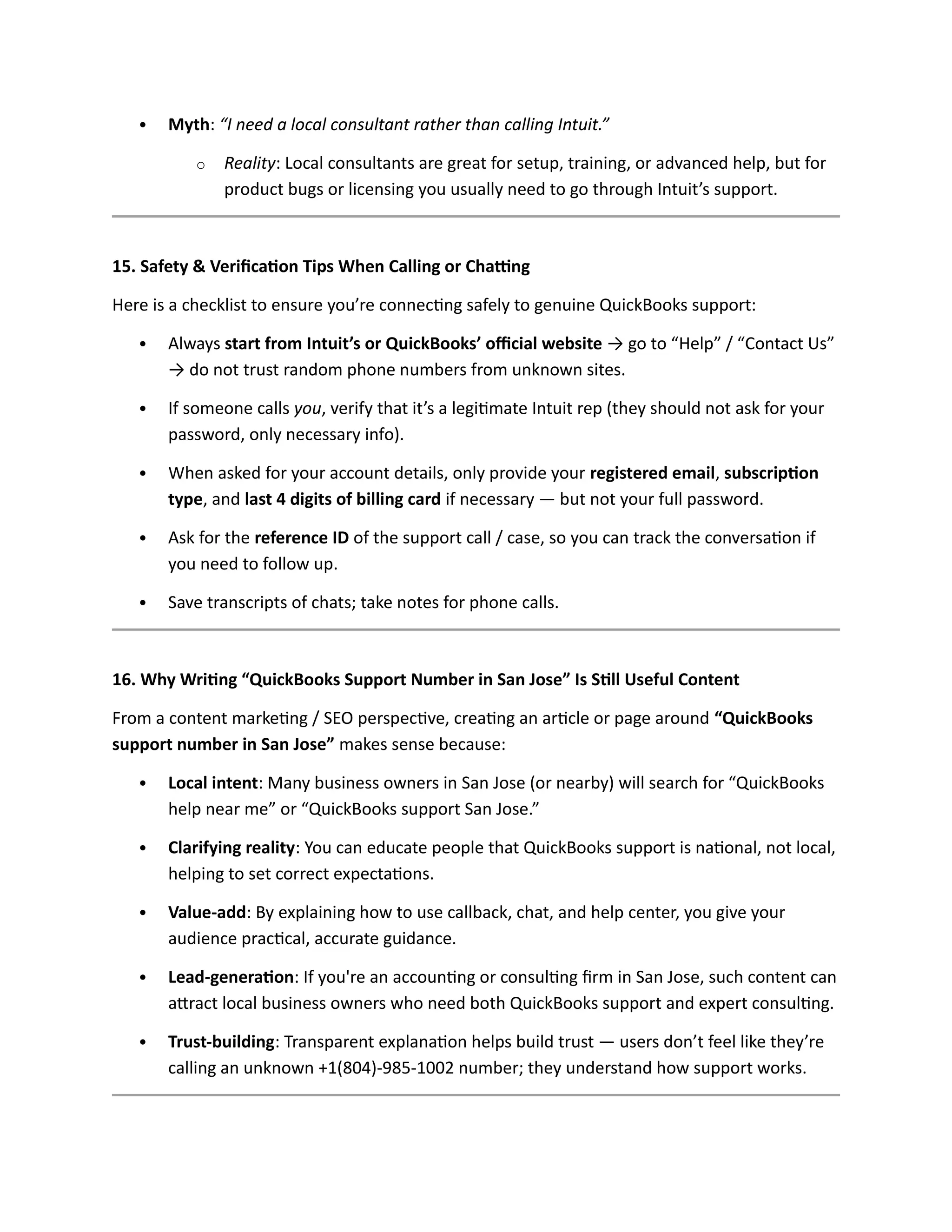  Myth: “I need a local consultant rather than calling Intuit.”
o Reality: Local consultants are great for setup, training, or advanced help, but for
product bugs or licensing you usually need to go through Intuit’s support.
15. Safety & Verification Tips When Calling or Chatting
Here is a checklist to ensure you’re connecting safely to genuine QuickBooks support:
 Always start from Intuit’s or QuickBooks’ official website → go to “Help” / “Contact Us”
→ do not trust random phone numbers from unknown sites.
 If someone calls you, verify that it’s a legitimate Intuit rep (they should not ask for your
password, only necessary info).
 When asked for your account details, only provide your registered email, subscription
type, and last 4 digits of billing card if necessary — but not your full password.
 Ask for the reference ID of the support call / case, so you can track the conversation if
you need to follow up.
 Save transcripts of chats; take notes for phone calls.
16. Why Writing “QuickBooks Support Number in San Jose” Is Still Useful Content
From a content marketing / SEO perspective, creating an article or page around “QuickBooks
support number in San Jose” makes sense because:
 Local intent: Many business owners in San Jose (or nearby) will search for “QuickBooks
help near me” or “QuickBooks support San Jose.”
 Clarifying reality: You can educate people that QuickBooks support is national, not local,
helping to set correct expectations.
 Value-add: By explaining how to use callback, chat, and help center, you give your
audience practical, accurate guidance.
 Lead-generation: If you're an accounting or consulting firm in San Jose, such content can
attract local business owners who need both QuickBooks support and expert consulting.
 Trust-building: Transparent explanation helps build trust — users don’t feel like they’re
calling an unknown +1(804)-985-1002 number; they understand how support works.
 