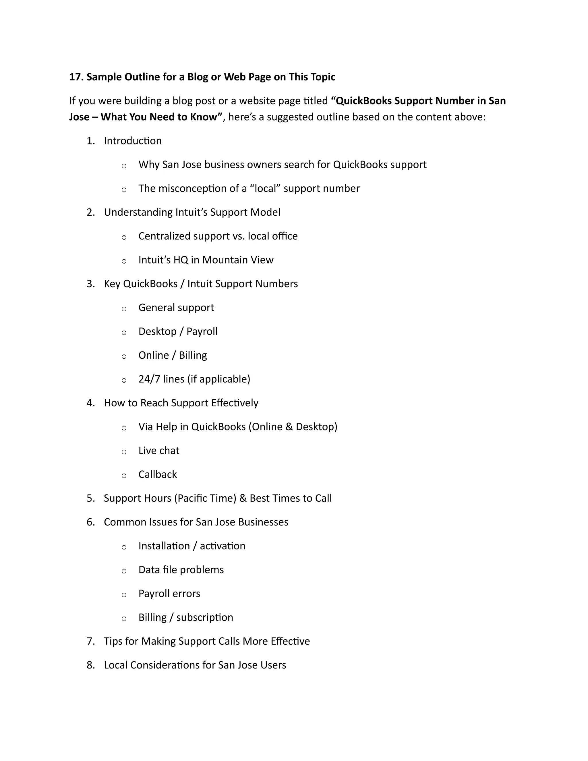 17. Sample Outline for a Blog or Web Page on This Topic
If you were building a blog post or a website page titled “QuickBooks Support Number in San
Jose – What You Need to Know”, here’s a suggested outline based on the content above:
1. Introduction
o Why San Jose business owners search for QuickBooks support
o The misconception of a “local” support number
2. Understanding Intuit’s Support Model
o Centralized support vs. local office
o Intuit’s HQ in Mountain View
3. Key QuickBooks / Intuit Support Numbers
o General support
o Desktop / Payroll
o Online / Billing
o 24/7 lines (if applicable)
4. How to Reach Support Effectively
o Via Help in QuickBooks (Online & Desktop)
o Live chat
o Callback
5. Support Hours (Pacific Time) & Best Times to Call
6. Common Issues for San Jose Businesses
o Installation / activation
o Data file problems
o Payroll errors
o Billing / subscription
7. Tips for Making Support Calls More Effective
8. Local Considerations for San Jose Users
 