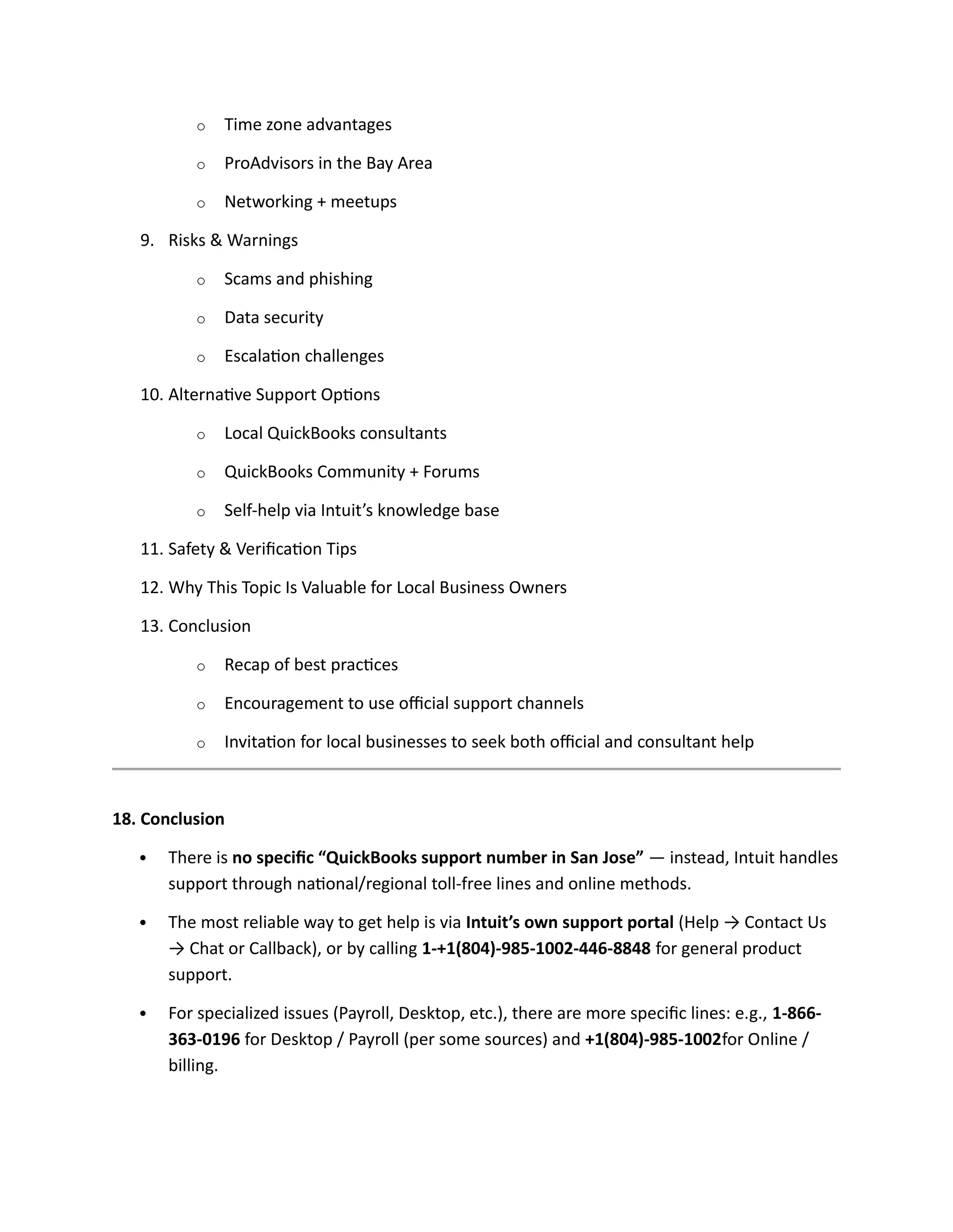 o Time zone advantages
o ProAdvisors in the Bay Area
o Networking + meetups
9. Risks & Warnings
o Scams and phishing
o Data security
o Escalation challenges
10. Alternative Support Options
o Local QuickBooks consultants
o QuickBooks Community + Forums
o Self-help via Intuit’s knowledge base
11. Safety & Verification Tips
12. Why This Topic Is Valuable for Local Business Owners
13. Conclusion
o Recap of best practices
o Encouragement to use official support channels
o Invitation for local businesses to seek both official and consultant help
18. Conclusion
 There is no specific “QuickBooks support number in San Jose” — instead, Intuit handles
support through national/regional toll-free lines and online methods.
 The most reliable way to get help is via Intuit’s own support portal (Help → Contact Us
→ Chat or Callback), or by calling 1-+1(804)-985-1002-446-8848 for general product
support.
 For specialized issues (Payroll, Desktop, etc.), there are more specific lines: e.g., 1-866-
363-0196 for Desktop / Payroll (per some sources) and +1(804)-985-1002for Online /
billing.
 