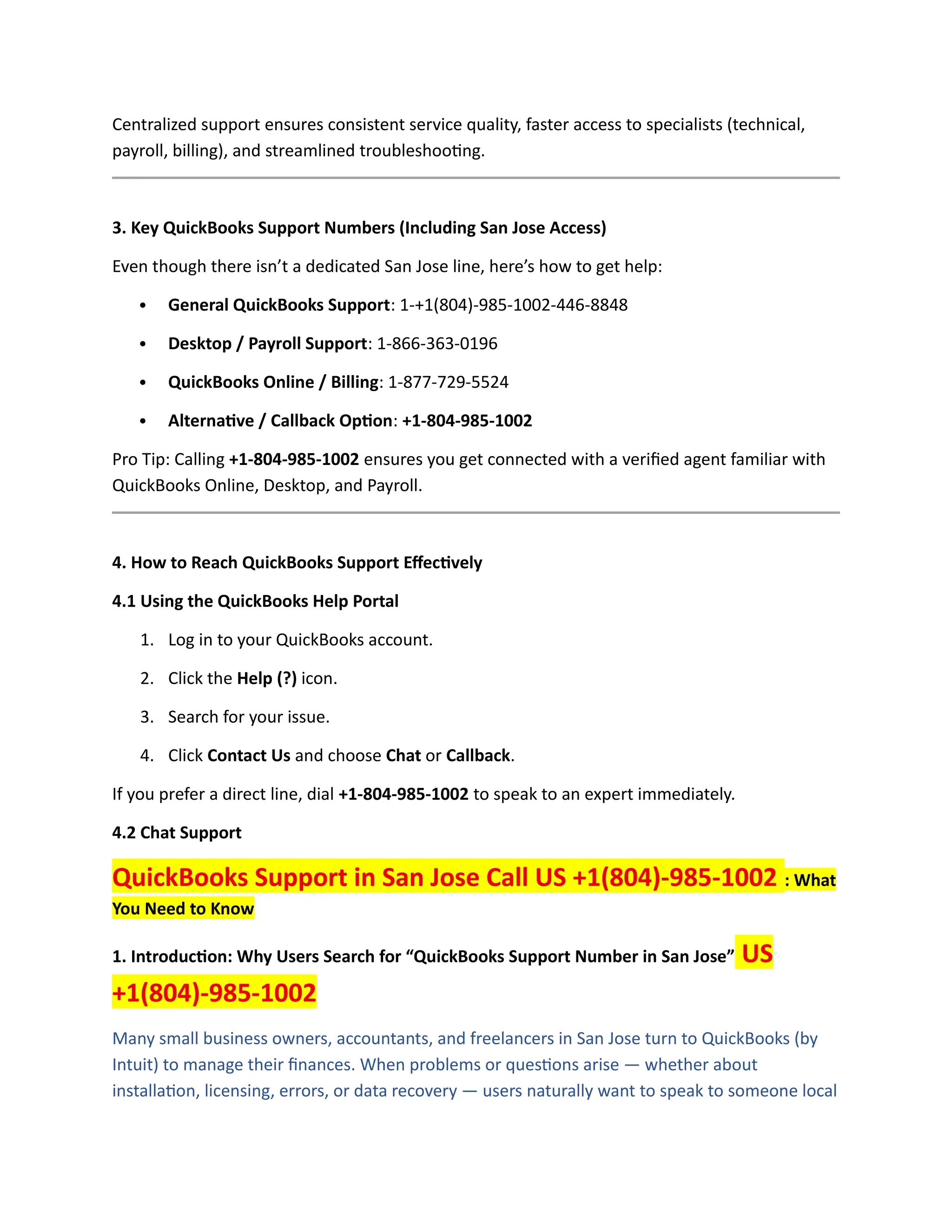 Centralized support ensures consistent service quality, faster access to specialists (technical,
payroll, billing), and streamlined troubleshooting.
3. Key QuickBooks Support Numbers (Including San Jose Access)
Even though there isn’t a dedicated San Jose line, here’s how to get help:
 General QuickBooks Support: 1-+1(804)-985-1002-446-8848
 Desktop / Payroll Support: 1-866-363-0196
 QuickBooks Online / Billing: 1-877-729-5524
 Alternative / Callback Option: +1-804-985-1002
Pro Tip: Calling +1-804-985-1002 ensures you get connected with a verified agent familiar with
QuickBooks Online, Desktop, and Payroll.
4. How to Reach QuickBooks Support Effectively
4.1 Using the QuickBooks Help Portal
1. Log in to your QuickBooks account.
2. Click the Help (?) icon.
3. Search for your issue.
4. Click Contact Us and choose Chat or Callback.
If you prefer a direct line, dial +1-804-985-1002 to speak to an expert immediately.
4.2 Chat Support
QuickBooks Support in San Jose Call US +1(804)-985-1002 : What
You Need to Know
1. Introduction: Why Users Search for “QuickBooks Support Number in San Jose” US
+1(804)-985-1002
Many small business owners, accountants, and freelancers in San Jose turn to QuickBooks (by
Intuit) to manage their finances. When problems or questions arise — whether about
installation, licensing, errors, or data recovery — users naturally want to speak to someone local
 
