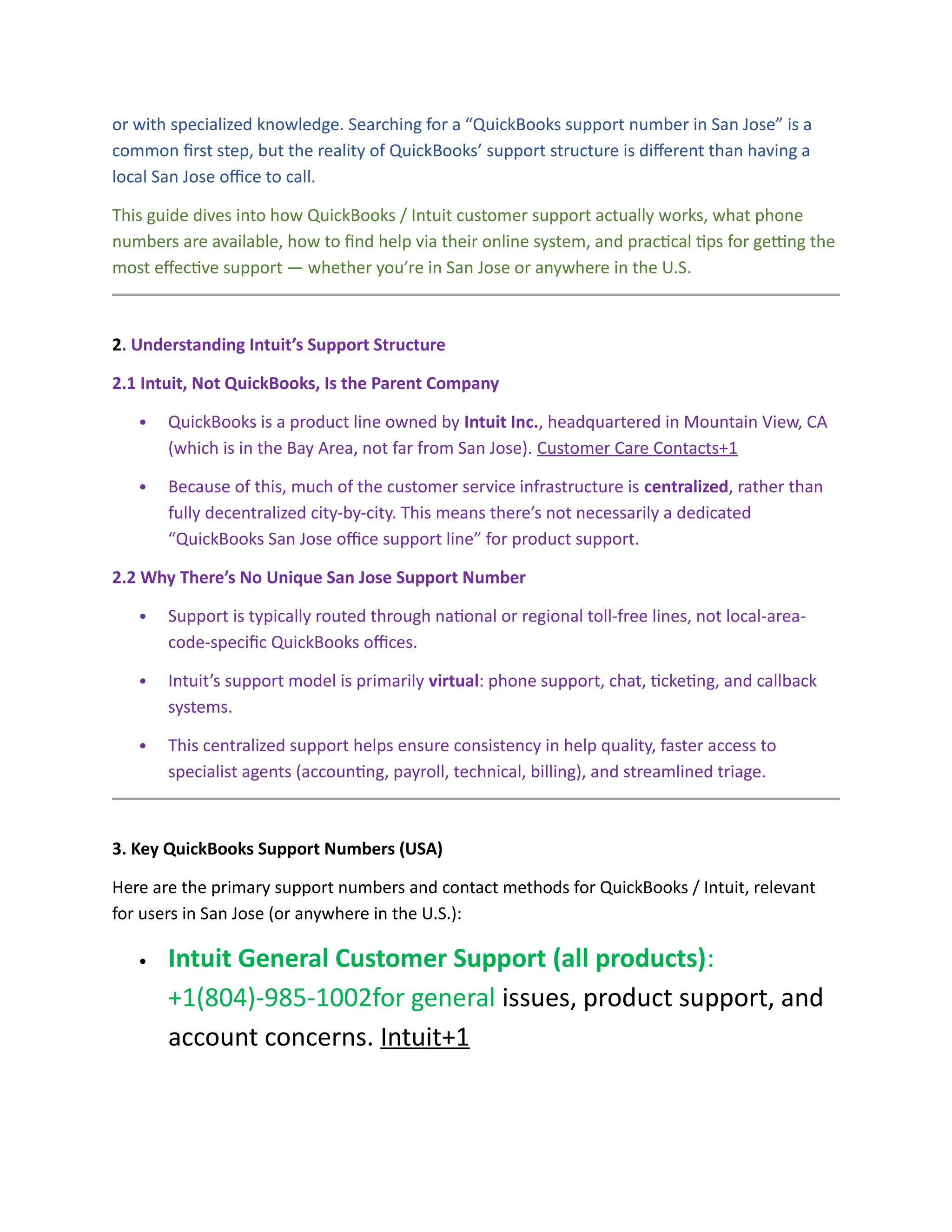 or with specialized knowledge. Searching for a “QuickBooks support number in San Jose” is a
common first step, but the reality of QuickBooks’ support structure is different than having a
local San Jose office to call.
This guide dives into how QuickBooks / Intuit customer support actually works, what phone
numbers are available, how to find help via their online system, and practical tips for getting the
most effective support — whether you’re in San Jose or anywhere in the U.S.
2. Understanding Intuit’s Support Structure
2.1 Intuit, Not QuickBooks, Is the Parent Company
 QuickBooks is a product line owned by Intuit Inc., headquartered in Mountain View, CA
(which is in the Bay Area, not far from San Jose). Customer Care Contacts+1
 Because of this, much of the customer service infrastructure is centralized, rather than
fully decentralized city-by-city. This means there’s not necessarily a dedicated
“QuickBooks San Jose office support line” for product support.
2.2 Why There’s No Unique San Jose Support Number
 Support is typically routed through national or regional toll-free lines, not local-area-
code-specific QuickBooks offices.
 Intuit’s support model is primarily virtual: phone support, chat, ticketing, and callback
systems.
 This centralized support helps ensure consistency in help quality, faster access to
specialist agents (accounting, payroll, technical, billing), and streamlined triage.
3. Key QuickBooks Support Numbers (USA)
Here are the primary support numbers and contact methods for QuickBooks / Intuit, relevant
for users in San Jose (or anywhere in the U.S.):
 Intuit General Customer Support (all products):
+1(804)-985-1002for general issues, product support, and
account concerns. Intuit+1
 