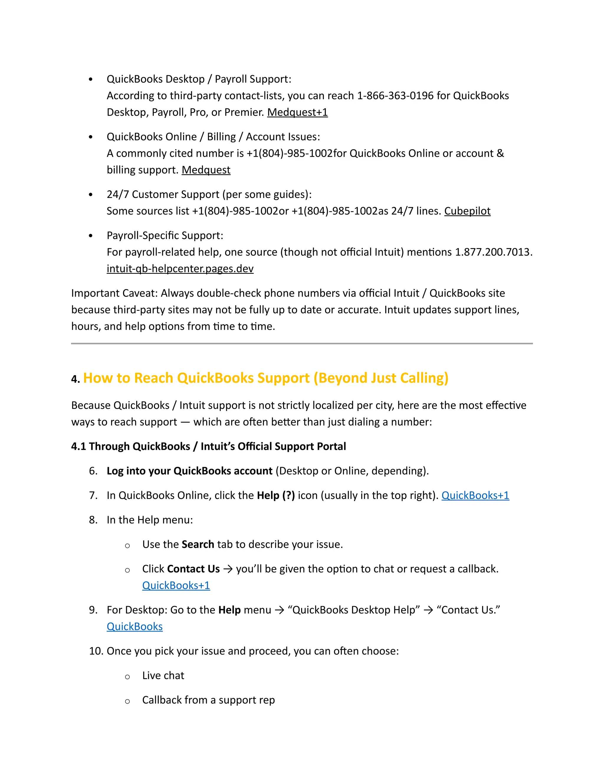  QuickBooks Desktop / Payroll Support:
According to third-party contact-lists, you can reach 1-866-363-0196 for QuickBooks
Desktop, Payroll, Pro, or Premier. Medquest+1
 QuickBooks Online / Billing / Account Issues:
A commonly cited number is +1(804)-985-1002for QuickBooks Online or account &
billing support. Medquest
 24/7 Customer Support (per some guides):
Some sources list +1(804)-985-1002or +1(804)-985-1002as 24/7 lines. Cubepilot
 Payroll-Specific Support:
For payroll-related help, one source (though not official Intuit) mentions 1.877.200.7013.
intuit-qb-helpcenter.pages.dev
Important Caveat: Always double-check phone numbers via official Intuit / QuickBooks site
because third-party sites may not be fully up to date or accurate. Intuit updates support lines,
hours, and help options from time to time.
4. How to Reach QuickBooks Support (Beyond Just Calling)
Because QuickBooks / Intuit support is not strictly localized per city, here are the most effective
ways to reach support — which are often better than just dialing a number:
4.1 Through QuickBooks / Intuit’s Official Support Portal
6. Log into your QuickBooks account (Desktop or Online, depending).
7. In QuickBooks Online, click the Help (?) icon (usually in the top right). QuickBooks+1
8. In the Help menu:
o Use the Search tab to describe your issue.
o Click Contact Us → you’ll be given the option to chat or request a callback.
QuickBooks+1
9. For Desktop: Go to the Help menu → “QuickBooks Desktop Help” → “Contact Us.”
QuickBooks
10. Once you pick your issue and proceed, you can often choose:
o Live chat
o Callback from a support rep
 