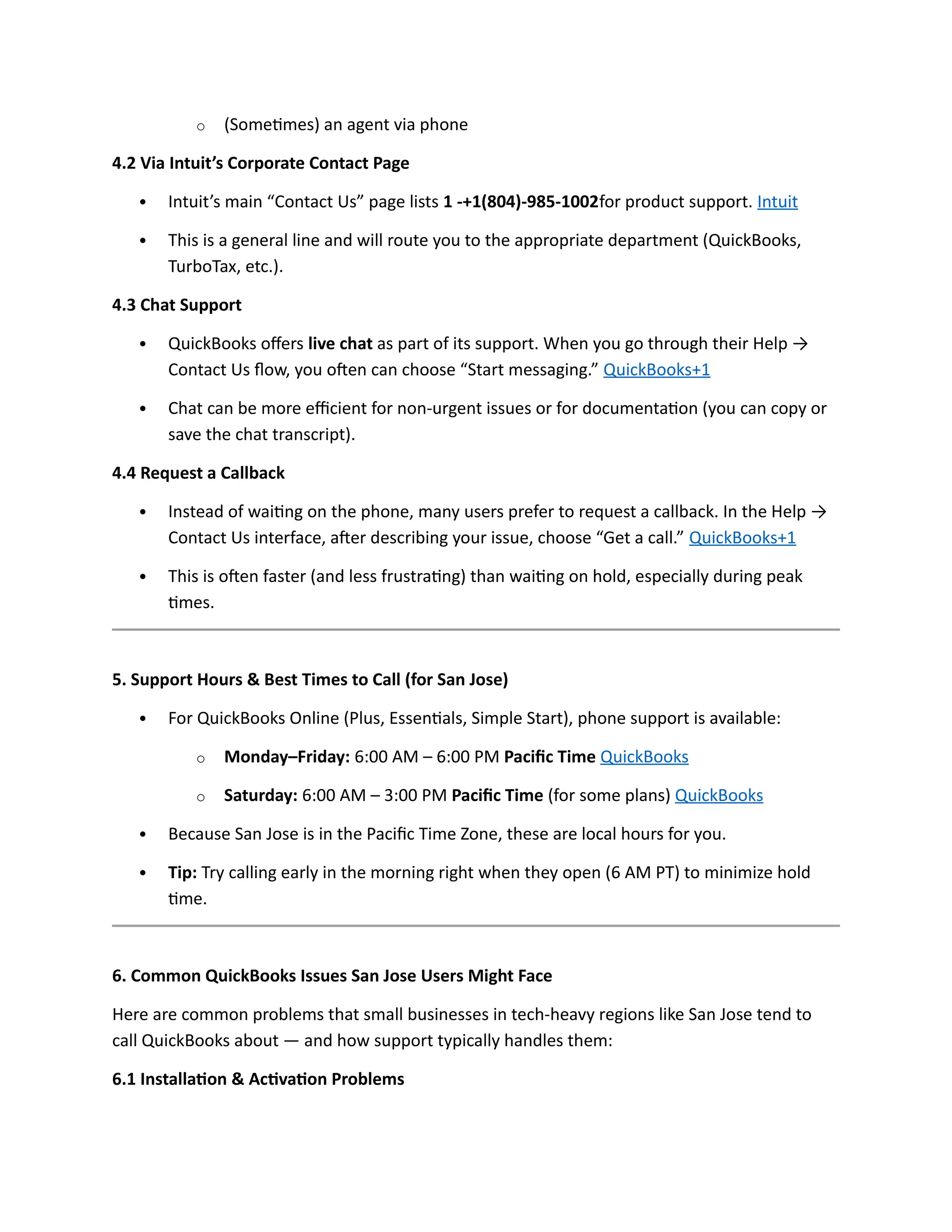 o (Sometimes) an agent via phone
4.2 Via Intuit’s Corporate Contact Page
 Intuit’s main “Contact Us” page lists 1 -+1(804)-985-1002for product support. Intuit
 This is a general line and will route you to the appropriate department (QuickBooks,
TurboTax, etc.).
4.3 Chat Support
 QuickBooks offers live chat as part of its support. When you go through their Help →
Contact Us flow, you often can choose “Start messaging.” QuickBooks+1
 Chat can be more efficient for non-urgent issues or for documentation (you can copy or
save the chat transcript).
4.4 Request a Callback
 Instead of waiting on the phone, many users prefer to request a callback. In the Help →
Contact Us interface, after describing your issue, choose “Get a call.” QuickBooks+1
 This is often faster (and less frustrating) than waiting on hold, especially during peak
times.
5. Support Hours & Best Times to Call (for San Jose)
 For QuickBooks Online (Plus, Essentials, Simple Start), phone support is available:
o Monday–Friday: 6:00 AM – 6:00 PM Pacific Time QuickBooks
o Saturday: 6:00 AM – 3:00 PM Pacific Time (for some plans) QuickBooks
 Because San Jose is in the Pacific Time Zone, these are local hours for you.
 Tip: Try calling early in the morning right when they open (6 AM PT) to minimize hold
time.
6. Common QuickBooks Issues San Jose Users Might Face
Here are common problems that small businesses in tech-heavy regions like San Jose tend to
call QuickBooks about — and how support typically handles them:
6.1 Installation & Activation Problems
 