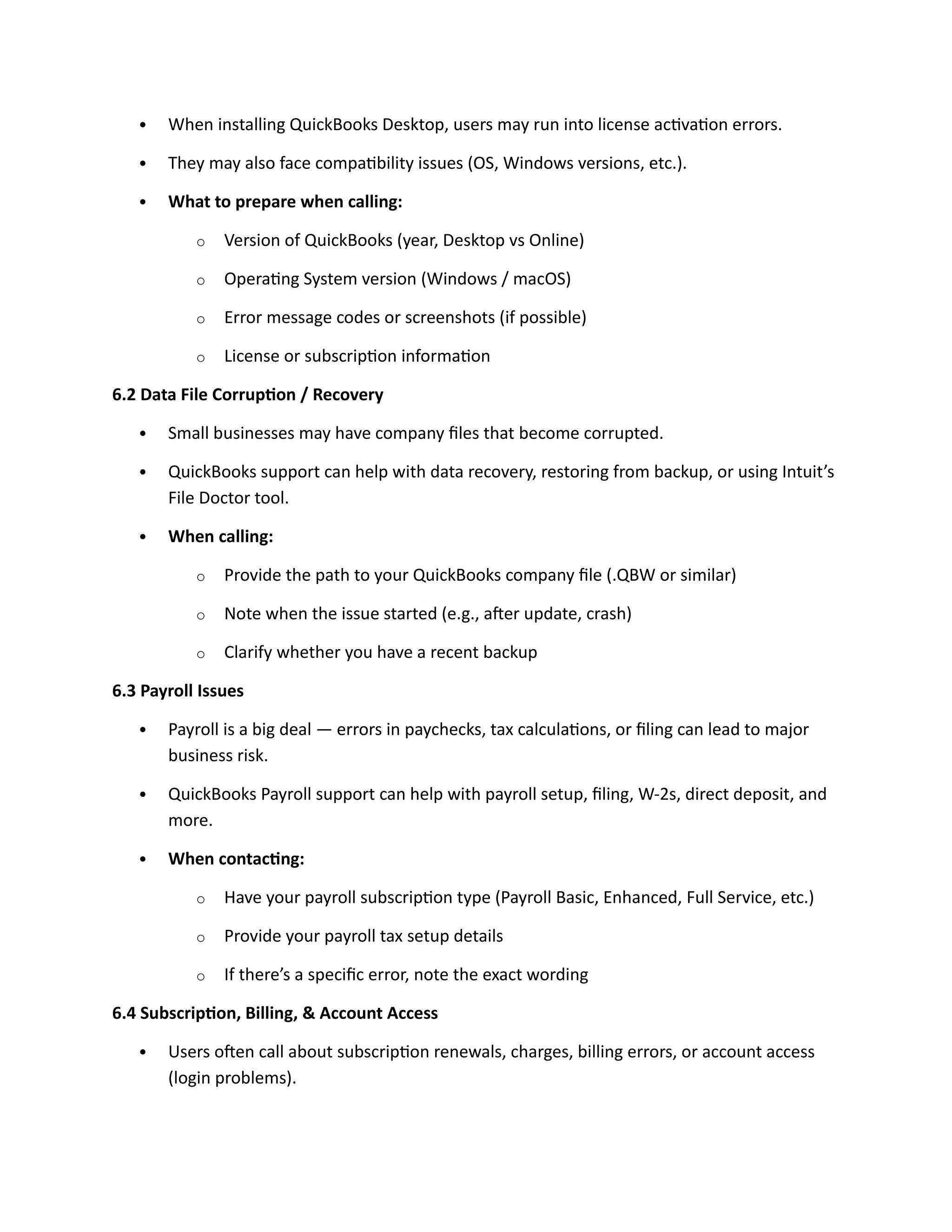  When installing QuickBooks Desktop, users may run into license activation errors.
 They may also face compatibility issues (OS, Windows versions, etc.).
 What to prepare when calling:
o Version of QuickBooks (year, Desktop vs Online)
o Operating System version (Windows / macOS)
o Error message codes or screenshots (if possible)
o License or subscription information
6.2 Data File Corruption / Recovery
 Small businesses may have company files that become corrupted.
 QuickBooks support can help with data recovery, restoring from backup, or using Intuit’s
File Doctor tool.
 When calling:
o Provide the path to your QuickBooks company file (.QBW or similar)
o Note when the issue started (e.g., after update, crash)
o Clarify whether you have a recent backup
6.3 Payroll Issues
 Payroll is a big deal — errors in paychecks, tax calculations, or filing can lead to major
business risk.
 QuickBooks Payroll support can help with payroll setup, filing, W-2s, direct deposit, and
more.
 When contacting:
o Have your payroll subscription type (Payroll Basic, Enhanced, Full Service, etc.)
o Provide your payroll tax setup details
o If there’s a specific error, note the exact wording
6.4 Subscription, Billing, & Account Access
 Users often call about subscription renewals, charges, billing errors, or account access
(login problems).
 